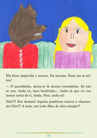 28
Ela ficou impávida e serena. Na mesma. Nem um ai sol-
tou!
— Ó queridinho, deixa-te lá dessas rosnadelas. Já não
se usa. Anda cá, meu bonitinho… Anda cá que eu vou
tomar conta de ti. Anda, Nini, anda cá!
Nini?!! Era demais! Aquela pindérica estava a chamar-
me Nini!!! A mim, um Lobo Mau de alta cotação?!
 
