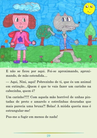 29
E não se ficou por aqui. Foi-se aproximando, aproxi-
mando, de mão estendida…
— Aqui, Nini, aqui! Pobrezinho de ti, que és um animal
em extinção…Quem é que te vais fazer um carinho na
cabecinha, quem é?
Um carinho?!!!! Com aquela mão horrível de unhas pin-
tadas de preto e amarelo e estrelinhas douradas que
mais parecia uma bruxa?! Bolas! A miúda queria mas é
estrangular-me!
Pus-me a fugir em menos de nada!
 