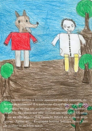 30
Mas poucos metros à frente apareceu-me um cientista, de-
fensor do ambiente! E o ambiente era eu! Queria proteger-
me porque eu era um animal em extinção. Só me apeteceu
mordê-lo da cabeça aos pés. Animal em extinção? Ofensas
é que eu não admito. Em extinção estará ele e quem mais
quiser. Agora, eu… Enquanto houver leitores nunca hão
de acabar-se os lobos maus.
 