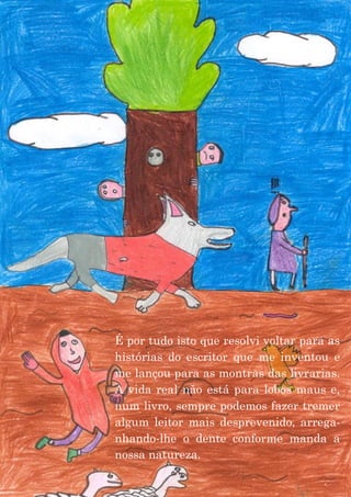 31
É por tudo isto que resolvi voltar para as
histórias do escritor que me inventou e
me lançou para as montras das livrarias.
A vida real não está para lobos maus e,
num livro, sempre podemos fazer tremer
algum leitor mais desprevenido, arrega-
nhando-lhe o dente conforme manda a
nossa natureza.
 