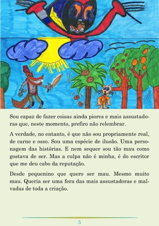 5
Sou capaz de fazer coisas ainda piores e mais assustado-
ras que, neste momento, prefiro não relembrar.
A verdade, no entanto, é que não sou propriamente real,
de carne e osso. Sou uma espécie de ilusão. Uma perso-
nagem das histórias. E nem sequer sou tão mau como
gostava de ser. Mas a culpa não é minha, é do escritor
que me deu cabo da reputação.
Desde pequenino que quero ser mau. Mesmo muito
mau. Queria ser uma fera das mais assustadoras e mal-
vadas de toda a criação.
 