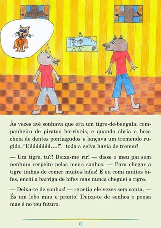 6
Às vezes até sonhava que era um tigre-de-bengala, com-
panheiro de piratas horríveis, e quando abria a boca
cheia de dentes pontiagudos e lançava um tremendo ru-
gido, “Uááááááá….!”, toda a selva havia de tremer!
— Um tigre, tu?! Deixa-me rir! — disse o meu pai sem
nenhum respeito pelos meus sonhos. — Para chegar a
tigre tinhas de comer muitos bifes! E eu comi muitos bi-
fes, enchi a barriga de bifes mas nunca cheguei a tigre.
— Deixa-te de sonhos! — repetia ele vezes sem conta. —
És um lobo mau e pronto! Deixa-te de sonhos e pensa
mas é no teu futuro.
 