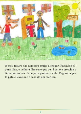 7
O meu futuro não demorou muito a chegar. Passados al-
guns dias, o velhote disse-me que eu já estava crescido e
tinha muito boa idade para ganhar a vida. Pegou-me pe-
la pata e levou-me a casa de um escritor.
 