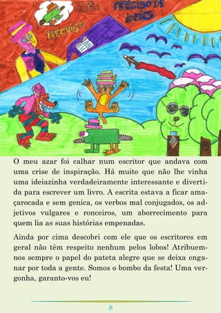 8
O meu azar foi calhar num escritor que andava com
uma crise de inspiração. Há muito que não lhe vinha
uma ideiazinha verdadeiramente interessante e diverti-
da para escrever um livro. A escrita estava a ficar ama-
çarocada e sem genica, os verbos mal conjugados, os ad-
jetivos vulgares e ronceiros, um aborrecimento para
quem lia as suas histórias empenadas.
Ainda por cima descobri com ele que os escritores em
geral não têm respeito nenhum pelos lobos! Atribuem-
nos sempre o papel do pateta alegre que se deixa enga-
nar por toda a gente. Somos o bombo da festa! Uma ver-
gonha, garanto-vos eu!
 