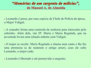 “ Memórias de um sargento de milícias”, de Manuel A. de Almeida -  Leonardo é preso, por uma espécie de Chefe de Polícia da época,  o Major Vidigal; -  A comadre forma uma comissão de senhoras para interceder pelo sobrinho. Além dela, vão D ª. Maria e Maria Regalada, que na juventude levara uma relação ardente com Vidigal; -  O major as recebe. Maria Regalada o chama num canto e lhe faz uma promessa (a de reatarem o antigo amor), caso ele solte Leonardo, o major cede; -  Leonardo é libertado e até promovido a sargento; 