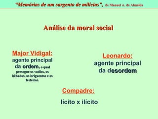 Major Vidigal:   a gente principal da  o rdem ,   o qual persegue os vadios, os bêbados, os briguentos e os festeiros. Leonardo:   a gente principal da  d esordem Compadre: l ícito x  i lícito Análise da moral social “ Memórias de um sargento de milícias”,  de Manuel A. de Almeida 