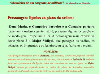 Personagens ligadas ao plano da ordem: Dona Maria, o Compadre barbeiro e a Comadre parteira  respeitam a ordem vigente, isto é, possuem alguma ocupação e, de modo geral, respeitam a lei. A personagem mais expressiva desse plano é o  Major Vidigal , que persegue os vadios, os bêbados, os briguentos e os festeiros, ou seja, faz valer a ordem. NOTE BEM: classificação imperfeita, pois o  Barbeiro , por exemplo, conquistou pequeno cabedal tomando posse de uma fortuna que não era sua, ainda jovem; o  Padre da Sé , embora fosse um representante da Igreja, tinha um caso amoroso com a cigana; o  Major Vidigal , mesmo perseguindo todos os vadios do plano da desordem, concedeu facilmente a liberdade a Leonardo em troca dos afetos de Maria Regalada. “ Memórias de um sargento de milícias”,  de Manuel A. de Almeida 
