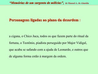 Personagens ligadas ao plano da desordem  : a cigana, o Chico Juca, todos os que fazem parte do ritual da fortuna, o Teotônio, piadista perseguido por Major Vidigal, que acaba se safando com a ajuda de Leonardo, e outros que de alguma forma estão à margem da ordem.  “ Memórias de um sargento de milícias”,  de Manuel A. de Almeida 