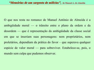 O que nos resta no romance de Manuel Antônio de Almeida é a ambigüidade moral — o trânsito entre o plano da ordem e da desordem — que é representação da ambigüidade da classe social em que se inseriam suas personagens: nem proprietários, nem proletários, dependiam da prática do favor – que superava qualquer espécie de valor moral — para sobreviver. Estabelece-se, pois, o mundo sem culpa que pudemos observar. “ Memórias de um sargento de milícias”,  de Manuel A. de Almeida 