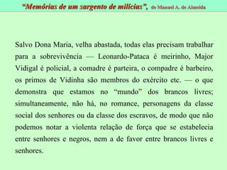 Salvo Dona Maria, velha abastada, todas elas precisam trabalhar para a sobrevivência — Leonardo-Pataca é meirinho, Major Vidigal é policial, a comadre é parteira, o compadre é barbeiro, os primos de Vidinha são membros do exército etc. — o que demonstra que estamos no “mundo” dos brancos livres; simultaneamente, não há, no romance, personagens da classe social dos senhores ou da classe dos escravos, de modo que não podemos notar a violenta relação de força que se estabelecia entre senhores e negros, nem a de favor entre brancos livres e senhores. “ Memórias de um sargento de milícias”,  de Manuel A. de Almeida 
