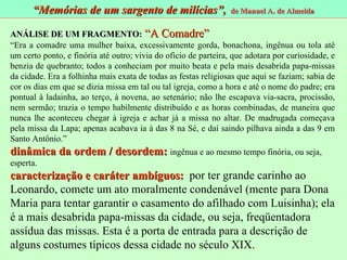 ANÁLISE DE UM FRAGMENTO:   “A Comadre” “ Era a comadre uma mulher baixa, excessivamente gorda, bonachona, ingênua ou tola até um certo ponto, e finória até outro; vivia do oficio de parteira, que adotara por curiosidade, e benzia de quebranto; todos a conheciam por muito beata e pela mais desabrida papa-missas da cidade. Era a folhinha mais exata de todas as festas religiosas que aqui se faziam; sabia de cor os dias em que se dizia missa em tal ou tal igreja, como a hora e até o nome do padre; era pontual à ladainha, ao terço, à novena, ao setenário; não lhe escapava via-sacra, procissão, nem sermão; trazia o tempo habilmente distribuído e as horas combinadas, de maneira que nunca lhe aconteceu chegar à igreja e achar já a missa no altar. De madrugada começava pela missa da Lapa; apenas acabava ia à das 8 na Sé, e daí saindo pilhava ainda a das 9 em Santo Antônio.” dinâmica da ordem / desordem:   ingênua e ao mesmo tempo finória, ou seja, esperta. caracterização e caráter ambíguos:   por ter grande carinho ao Leonardo, comete um ato moralmente condenável (mente para Dona Maria para tentar garantir o casamento do afilhado com Luisinha); ela é a mais desabrida papa-missas da cidade, ou seja, freqüentadora assídua das missas. Esta é a porta de entrada para a descrição de alguns costumes típicos dessa cidade no século XIX.  “ Memórias de um sargento de milícias”,  de Manuel A. de Almeida 