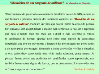 “ Memórias de um sargento de milícias”,  de Manuel A. de Almeida “ Diversamente de quase todos os romances brasileiros do século XIX, mesmo os que formam a pequena minoria dos romances cômicos, as  ‘ Memórias de um sargento de milícias’  criam um universo que parece liberto do erro e do pecado. Um universo sem culpabilidade e mesmo sem repressão, a não ser a repressão que pesa o tempo todo por meio do Vidigal e cujo desfecho já vimos. O sentimento do homem aparece nele como uma espécie de curiosidade superficial, que põe em movimento o interesse dos personagens uns pelos outros e do autor pelos personagens, formando a trama de relações vividas e descritas. A esta curiosidade corresponde uma visão muito tolerante, quase amena. As pessoas fazem coisas que poderiam ser qualificadas como reprováveis, mas também fazem outras dignas de louvor, que as compensam. E como todos têm defeitos, ninguém merece censura.”     (Antônio Cândido)   