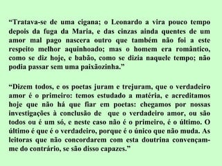 “ Tratava-se de uma cigana; o Leonardo a vira pouco tempo depois da fuga da Maria, e das cinzas ainda quentes de um amor mal pago nascera outro que também não foi a este respeito melhor aquinhoado; mas o homem era romântico, como se diz hoje, e babão, como se dizia naquele tempo; não podia passar sem uma paixãozinha.” “ Dizem todos, e os poetas juram e trejuram, que o verdadeiro amor é o primeiro: temos estudado a matéria, e acreditamos hoje que não há que fiar em poetas: chegamos por nossas investigações à conclusão de  que o verdadeiro amor, ou são todos ou é um só, e neste caso não é o primeiro, é o último. O último é que é o verdadeiro, porque é o único que não muda. As leitoras que não concordarem com esta doutrina convençam-me do contrário, se são disso capazes.” 