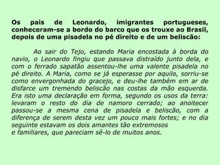 Os pais de Leonardo, imigrantes portugueses, conheceram-se a bordo do barco que os trouxe ao Brasil, depois de uma pisadela no pé direito e de um beliscão: Ao sair do Tejo, estando Maria encostada à borda do navio, o Leonardo fingiu que passava distraído junto dela, e com o ferrado sapatão assentou-lhe uma valente pisadela no pé direito. A Maria, como se já esperasse por aquilo, sorriu-se como envergonhada do gracejo, e deu-lhe também em ar de disfarce um tremendo beliscão nas costas da mão esquerda. Era isto uma declaração em forma, segundo os usos da terra: levaram o resto do dia de namoro cerrado; ao anoitecer passou-se a mesma cena de pisadela e beliscão, com a diferença de serem desta vez um pouco mais fortes; e no dia seguinte estavam os dois amantes tão extremosos e familiares, que pareciam sê-lo de muitos anos. 