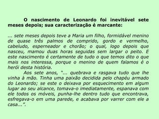 O nascimento de Leonardo foi inevitável sete meses depois; sua caracterização é marcante: ... sete meses depois teve a Maria um filho, formidável menino de quase três palmos de comprido, gordo e vermelho, cabeludo, esperneador e chorão; o qual, logo depois que nasceu, mamou duas horas seguidas sem largar o peito. E este nascimento é certamente de tudo o que temos dito o que mais nos interessa, porque o menino de quem falamos é o herói desta história.  Aos sete anos, “... quebrava e rasgava tudo que lhe vinha à mão. Tinha uma paixão decidida pelo chapéu armado do Leonardo; se este o deixava por esquecimento em algum lugar ao seu alcance, tomava-o imediatamente, espanava com ele todos os móveis, punha-lhe dentro tudo que encontrava, esfregava-o em uma parede, e acabava por varrer com ele a casa...”. 