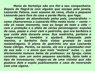 Maria da Hortaliça não era fiel a seu companheiro. Depois de flagrá-la com alguém que escapa pela janela, Leonardo Pataca, num assomo de raiva, chuta o pequeno Leonardo para fora de casa e perde Maria, que foge.   Apesar de abandonado pelos pais, Leonardinho — como chamaremos a Leonardo filho neste texto — conta — não só nesse momento, mas ao longo de toda a vida —com a proteção e o afeto de várias personagens: expulso de casa, passa a viver com o padrinho, que era barbeiro e que cuida dele durante anos. Sua madrinha, parteira e “papa-missas”, também o ajudará. Afeiçoado pelo menino, o barbeiro fazia vistas grossas às suas malandragens. O plano do padrinho era que Leonardo fosse clérigo. Porém, na escola, ele era o gazeteador-mor de sua sala — o aluno que mais “matava” aulas —, que diariamente tomava bolos do professor; na Igreja, como coroinha, com um outro pequeno sacristão, fazia todo o tipo de travessuras: vingou-se de uma vizinha que não gostava dele e expôs publicamente o caso do reverendo com uma cigana. 