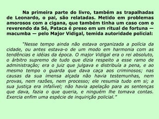 Na primeira parte do livro, também as trapalhadas de Leonardo, o pai, são relatadas. Metido em problemas amorosos com a cigana, que também tinha um caso com o reverendo da Sé, Pataca é preso em um ritual de fortuna — macumba — pelo Major Vidigal, temida autoridade policial: “ Nesse tempo ainda não estava organizada a polícia da cidade, ou antes estava-o de um modo em harmonia com as tendências e idéias da época. O major Vidigal era o rei absoluto, o árbitro supremo de tudo que dizia respeito a esse ramo de administração; era o juiz que julgava e distribuía a pena, e ao mesmo tempo o guarda que dava caça aos criminosos; nas causas da sua imensa alçada não havia testemunhas, nem provas, nem razões, nem processo; ele resumia tudo em si; a sua justiça era infalível; não havia apelação para as sentenças que dava, fazia o que queria, e ninguém lhe tomava contas. Exercia enfim uma espécie de inquirição policial.” 