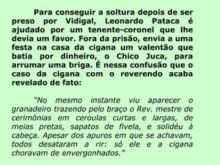 Para conseguir a soltura depois de ser preso por Vidigal, Leonardo Pataca é ajudado por um tenente-coronel que lhe devia um favor. Fora da prisão, envia a uma festa na casa da cigana um valentão que batia por dinheiro, o Chico Juca, para arrumar uma briga. É nessa confusão que o caso da cigana com o reverendo acaba revelado de fato: “ No mesmo instante viu aparecer o granadeiro trazendo pelo braço o Rev. mestre de cerimônias em ceroulas curtas e largas, de meias pretas, sapatos de fivela, e solidéu à cabeça. Apesar dos apuros em que se achavam, todos desataram a rir: só ele e a cigana choravam de envergonhados.” 