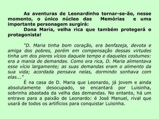As aventuras de Leonardinho tornar-se-ão, nesse momento, o único núcleo das  Memórias  e uma importante personagem surgirá:  Dona Maria, velha rica que também protegerá o protagonista! “ D. Maria tinha bom coração, era benfazeja, devota e amiga dos pobres, porém em compensação dessas virtudes tinha um dos piores vícios daquele tempo e daqueles costumes: era a mania de demandas. Como era rica, D. Maria alimentava esse vício largamente; as suas demandas eram o alimento da sua vida; acordada pensava nelas, dormindo sonhava com elas...” É na casa de D. Maria que Leonardo, já jovem e ainda absolutamente desocupado, se encantará por Luisinha, sobrinha abastada da velha das demandas. No entanto, há um entrave para a paixão de Leonardo: é José Manuel, rival que usará de todos os artifícios para conquistar Luisinha. 