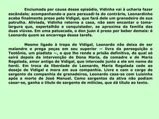 Enciumada por causa desse episódio, Vidinha vai à ucharia fazer escândalo; acompanhando-a para persuadi-la do contrário, Leonardinho acaba finalmente preso pelo Vidigal, que fará dele um granadeiro de sua patrulha. Aliviada, Vidinha retorna a casa, não sem encantar o toma-largura que, espertalhão e conquistador, se aproxima da família das duas viúvas. Em uma patuscada, o don juan é preso por beber demais: é Leonardo quem se encarrega dessa tarefa. Mesmo ligado à tropa de Vidigal, Leonardo não deixa de ser malandro e prega peças em seu superior — livra da perseguição o Teotônio, um piadista —, o que lhe rende a prisão definitiva, da qual só sairá depois da intervenção de Dona Maria, da comadre e de Maria Regalada, amor antigo de Vidigal, que intercede junto a ele em nome do herói. Em troca da liberdade de Leonardo, Maria Regalada cede ao desejo de Vidigal e mora em sua companhia. Livre e com o cargo de sargento da companhia de granadeiros, Leonardo casa-se com Luisinha após a morte de José Manuel. Como sargentos da ativa não podiam casar-se, ganha o título de sargento de milícias, que dá título ao texto. 