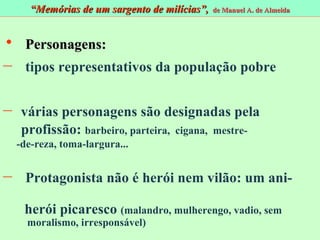 Personagens: tipos representativos da população pobre várias personagens são designadas pela  profissão:  barbeiro, parteira,  cigana,  mestre-  -de-reza, toma-largura...  Protagonista não é herói nem vilão: um ani-  herói picaresco  (malandro, mulherengo, vadio, sem  moralismo, irresponsável)  “ Memórias de um sargento de milícias”,  de Manuel A. de Almeida 