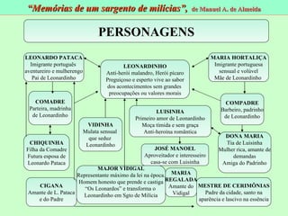 PERSONAGENS LEONARDO PATACA Imigrante português  aventureiro e mulherengo Pai de Leonardinho MARIA HORTALIÇA Imigrante portuguesa sensual e volúvel Mãe de Leonardinho  COMADRE Parteira, madrinha de Leonardinho COMPADRE Barbeiro, padrinho de Leonardinho VIDINHA Mulata sensual  que seduz  Leonardinho LUISINHA Primeiro amor de Leonardinho Moça tímida e sem graça Anti-heroína romântica DONA MARIA Tia de Luisinha Mulher rica, amante de demandas Amiga do Padrinho JOSÉ MANOEL Aproveitador e interesseiro casa-se com Luisinha CIGANA Amante de L. Pataca e do Padre MARIA REGALADA Amante do Vidigal MESTRE DE CERIMÔNIAS Padre da cidade, santo na aparência e lascivo na essência LEONARDINHO Anti-herói malandro, Herói pícaro Preguiçoso e esperto vive ao sabor dos acontecimentos sem grandes  preocupações ou valores morais CHIQUINHA Filha da Comadre Futura esposa de Leonardo Pataca MAJOR VIDIGAL Representante máximo da lei na época. Homem honesto que prende e castiga “ Os Leonardos” e transforma o  Leonardinho em Sgto de Milícia “ Memórias de um sargento de milícias”,  de Manuel A. de Almeida 