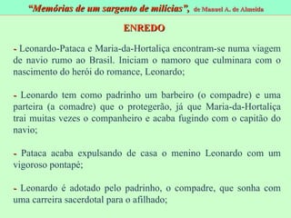 -  Leonardo-Pataca e Maria-da-Hortaliça encontram-se numa viagem de navio rumo ao Brasil. Iniciam o namoro que culminara com o nascimento do herói do romance, Leonardo; -  Leonardo tem como padrinho um barbeiro (o compadre) e uma parteira (a comadre) que o protegerão, já que Maria-da-Hortaliça trai muitas vezes o companheiro e acaba fugindo com o capitão do navio; -  Pataca acaba expulsando de casa o menino Leonardo com um vigoroso pontapé; -  Leonardo é adotado pelo padrinho, o compadre, que sonha com uma carreira sacerdotal para o afilhado; “ Memórias de um sargento de milícias”,  de Manuel A. de Almeida ENREDO 