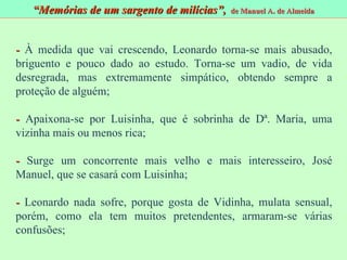-  À medida que vai crescendo, Leonardo torna - se mais abusado, briguento e pouco dado ao estudo. Torna - se um vadio, de vida desregrada, mas extremamente simpático, obtendo sempre a proteção de alguém; -  Apaixona - se por Luisinha, que é sobrinha de D ª. Maria, uma vizinha mais ou menos rica; -  Surge um concorrente mais velho e mais interesseiro, José Manuel, que se casará com Luisinha; -  Leonardo nada sofre, porque gosta de Vidinha, mulata sensual, porém, como ela tem muitos pretendentes, armaram-se várias confusões; “ Memórias de um sargento de milícias”,  de Manuel A. de Almeida 