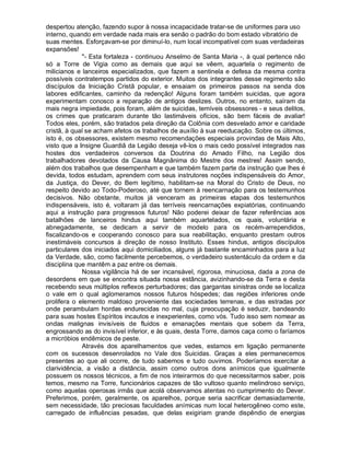 despertou atenção, fazendo supor à nossa incapacidade tratar-se de uniformes para uso
interno, quando em verdade nada mais era senão o padrão do bom estado vibratório de
suas mentes. Esforçavam-se por diminuí-lo, num local incompatível com suas verdadeiras
expansões!
             "- Esta fortaleza - continuou Anselmo de Santa Maria -, à qual pertence não
só a Torre de Vigia como as demais que aqui se vêem, aquartela o regimento de
milicianos e lanceiros especializados, que fazem a sentinela e defesa da mesma contra
possíveis contratempos partidos do exterior. Muitos dos integrantes desse regimento são
discípulos da Iniciação Cristã popular, e ensaiam os primeiros passos na senda dos
labores edificantes, caminho da redenção! Alguns foram também suicidas, que agora
experimentam conosco a reparação de antigos deslizes. Outros, no entanto, saíram da
mais negra impiedade, pois foram, além de suicidas, temíveis obsessores - e seus delitos,
os crimes que praticaram durante tão lastimáveis ofícios, são bem fáceis de avaliar!
Todos eles, porém, são tratados pela direção da Colônia com desvelado amor e caridade
cristã, à qual se acham afetos os trabalhos de auxílio à sua reeducação. Sobre os últimos,
isto é, os obsessores, existem mesmo recomendações especiais provindas de Mais Alto,
visto que a Insigne Guardiã da Legião deseja vê-los o mais cedo possível integrados nas
hostes dos verdadeiros conversos da Doutrina do Amado Filho, na Legião dos
trabalhadores devotados da Causa Magnânima do Mestre dos mestres! Assim sendo,
além dos trabalhos que desempenham e que também fazem parte da instrução que lhes é
devida, todos estudam, aprendem com seus instrutores noções indispensáveis do Amor,
da Justiça, do Dever, do Bem legítimo, habilitam-se na Moral do Cristo de Deus, no
respeito devido ao Todo-Poderoso, até que tornem à reencarnação para os testemunhos
decisivos. Não obstante, muitos já venceram as primeiras etapas dos testemunhos
indispensáveis, isto é, voltaram já das terríveis reencarnações expiatórias, continuando
aqui a instrução para progressos futuros! Não poderei deixar de fazer referências aos
batalhões de lanceiros hindus aqui também aquartelados, os quais, voluntária e
abnegadamente, se dedicam a servir de modelo para os recém-arrependidos,
fiscalizando-os e cooperando conosco para sua reabilitação, enquanto prestam outros
inestimáveis concursos à direção de nosso Instituto. Esses hindus, antigos discípulos
particulares dos iniciados aqui domiciliados, alguns já bastante encaminhados para a luz
da Verdade, são, como facilmente percebemos, o verdadeiro sustentáculo da ordem e da
disciplina que mantêm a paz entre os demais.
             Nossa vigilância há de ser incansável, rigorosa, minuciosa, dada a zona de
desordens em que se encontra situada nossa estância, avizinhando-se da Terra e desta
recebendo seus múltiplos reflexos perturbadores; das gargantas sinistras onde se localiza
o vale em o qual aglomeramos nossos futuros hóspedes; das regiões inferiores onde
prolifera o elemento maldoso proveniente das sociedades terrenas, e das estradas por
onde perambulam hordas endurecidas no mal, cuja preocupação é seduzir, bandeando
para suas hostes Espíritos incautos e inexperientes, como vós. Tudo isso sem nomear as
ondas malignas invisíveis de fluidos e emanações mentais que sobem da Terra,
engrossando as do invisível inferior, e às quais, desta Torre, damos caça como o faríamos
a micróbios endêmicos de peste.
             Através dos aparelhamentos que vedes, estamos em ligação permanente
com os sucessos desenrolados no Vale dos Suicidas. Graças a eles permanecemos
presentes ao que ali ocorre, de tudo sabemos e tudo ouvimos. Poderíamos exercitar a
clarividência, a visão a distância, assim como outros dons anímicos que igualmente
possuem os nossos técnicos, a fim de nos inteirarmos do que necessitarmos saber, pois
temos, mesmo na Torre, funcionários capazes de tão vultoso quanto melindroso serviço,
como aquelas operosas irmãs que acolá observamos atentas no cumprimento do Dever.
Preferimos, porém, geralmente, os aparelhos, porque seria sacrificar demasiadamente,
sem necessidade, tão preciosas faculdades anímicas num local heterogêneo como este,
carregado de influências pesadas, que delas exigiriam grande dispêndio de energias
 