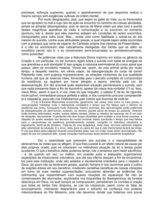 preciosas, esforços supremos, quando o aparelhamento de que dispomos realiza o
mesmo serviço sem exigências vultosas de ordem mental.
             Por muito desgraçados, pois, que sejam os galés do Vale, ou os transviados
que se aprazem no mal e cujo raio de ação se encontre no caminho de nossas atividades,
jamais se acharão desamparados, pois os servos de Maria velam por eles com o auxílio
destes magníficos aparelhos de visão e comunicação e os socorrem no momento
oportuno, isto é, desde que eles mesmos estejam em condições de serem socorridos,
transportados para outro local. Mas... existe uma como fatalidade a extrair-se do ato
mesmo do suicídio, contra suas atribuladas presas, a qual impede sejam estas socorridas
com a presteza que seria de esperar da Caridade própria dos obreiros da Fraternidade: -
é o não se encontrarem elas radicalmente desligadas dos liames que as atêm ao
envoltório carnal, isto é, o se conservarem semi-encarnadas ou semidesencarnadas,
como quiserdes!
             As potências vitais que a Natureza Divina imprimiu em todos os gêneros da
Criação e, em particular, no ser humano, agem sobre o suicida com todas as energias da
sua grandiosa e sutil atividade! E isso graças à natureza semimaterial do corpo astral que
possui, além do envoltório material. Viverá ele, assim, da vida animal ainda por muito
tempo, a despeito mesmo, em vários casos, da desorganização do corpo de carne!
Palpitarão nele, com pujança impressionante, as atrações vivíssimas da sua qualidade
humana, até que as reservas vitais, fornecidas para o período completo do compromisso
da existência, se esgotem por haver atingido a época, prevista pela Lei, da
desencarnação. Em tão anormal quão deplorável situação permanecerá o suicida, sem
que nada possamos fazer a fim de socorrê-lo, apesar da nossa boa-vontade! (11-a) Isso,
meus filhos, assim é que é, e vós, mais do que ninguém, o sabeis! É de lei, lei rigorosa,
incorruptível, irremediável porque perfeita e sábia, a nós cumprindo procurar compreendê-
la e respeitá-la, para não nos infelicitarmos pelo intento que tivermos de violá-la!
         (11-a) A Excelsa Misericórdia encaminha, geralmente, tais casos, tidos como os mais graves, a
reencarnações imediatas onde o delinqüente completará o tempo que lhe faltava para o término da
existência que cortou. Conquanto muito dolorosas, mesmo anormais, tais reencarnações serão preferíveis
às desesperações de além-túmulo, evitando, ao demais, grande perca de tempo ao paciente. Veremos
então homens deformados, mudos, surdos, débeis mentais, idiotas ou retardos de nascença, etc. É um caso
de vibrações, tão-somente. O perispírito não teve forças vibratórias para modelar a nova forma corpórea, a
despeito do auxilio recebido dos técnicos do mundo Invisível. Assim concluirão o tempo que lhes faltava
para o compromisso da existência prematuramente cortada, corrigirão os distúrbios vibratórios e,
logicamente, sentir-se-ão aliviados. Trata-se de uma terapêutica, nada mais, recursos extremos exigidos
pela calamidade da situação. E o único, aliás, para os casos em que a vida interrompida deverá ser longa.
Ó vós que ledes estas páginas! Quando encontrardes pelas ruas um irmão vosso assim anormalizado, não
pejeis de orar em presença dele: vossas vibrações harmoniosas serão também excelente terapêutica!

              Daí a calamidade que sobrevém aos suicidas e a impossibilidade de
abreviarmos os males que os afligem. O que lhes sucede é um efeito natural da causa por
eles próprios criada, pois se colocaram na melindrosa situação de só o tempo poder
auxiliá-los. O que a benefício deles podemos tentar, nós o tentamos sem medir sacrifícios:
- é, de quando em vez, ou melhor, em ocasião justa e adequada, organizarmos
expedições de missionários voluntários, que até seu inferno desçam a fim de encaminhá-
los para esta instituição, onde são asilados e devidamente orientados para o respeito a
Deus, de quem não se lembraram jamais, quando homens é nos reunirmos para o cultivo
de orações diárias em seu benefício, irradiando centelhas benéficas de nossas vibrações
em torno de suas mentes superexcitadas, procurando abrandar as ardências dos
sofrimentos que experimentam com suaves intuições de esperança! Se não se
conservassem tão alucinados, soçobrados nos boqueirões da desesperança, da funesta
descrença em Deus, na qual sempre se comprazeram, perceberiam os convites à oração
que todas as tardes lhes dirigimos, ao cair do crepúsculo, assim como as falas de
encorajamento, intentando despertá-los para o advento da confiança nos poderes
misericordiosos do Pai Altíssimo, pois não devemos olvidar que tratamos com povos
 