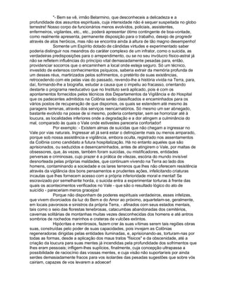 "- Bem se vê, irmão Belarmino, que desconheceis a delicadeza e a
profundidade dos assuntos espirituais, cuja intensidade não é sequer suspeitada no globo
terrestre! Nosso corpo de funcionários menos evolvidos, policiais, assistentes,
enfermeiros, vigilantes, etc., etc., poderá apresentar ótimo contingente de boa-vontade,
como realmente apresenta, permanente disposição para o trabalho, desejo de progredir
através de atos heróicos, mas não se encontra ainda à altura de tão magno desempenho!
             Somente um Espírito dotado de cândidas virtudes e experimentado saber
poderia distinguir nos meandros do caráter complexo de um infrator, como o suicida, as
verdadeiras predisposições para o arrependimento, ou se no seu invólucro físico-astral já
não se refletem influências do princípio vital demasiadamente pesadas para, então,
providenciar socorros que o encaminhem a local onde esteja seguro. Só um técnico,
investido de extensos conhecimentos psíquicos, saberia extrair da memória profunda de
um desses réus, martirizados pelos sofrimentos, o pretérito de suas existências,
retrocedendo com ele pelas vias do passado, revendo-lhe a história vivida na Terra, para,
daí, formando-lhe a biografia, estudar a causa que o impeliu ao fracasso, orientando
destarte o programa reeducativo que no Instituto será aplicado, pois é com os
apontamentos fornecidos pelos técnicos dos Departamentos da Vigilância e do Hospital
que os padecentes admitidos na Colônia serão classificados e encaminhados para os
vários postos de recuperação de que dispomos, os quais se estendem até mesmo às
paragens terrenas, através dos serviços reencarnatórios. Só mesmo um ser abnegado,
bastante evolvido na posse de si mesmo, poderia contemplar, sem se horrorizar até à
loucura, as localidades inferiores onde a degradação e a dor atingem a culminância do
mal, comparado às quais o Vale onde estivestes pareceria confortador!
             Por exemplo: - Existem almas de suicidas que não chegam a ingressar no
Vale por vias naturais. Ingressar ali já será estar o delinqüente mais ou menos amparado,
porque sob nossa assistência e vigilância, embora oculta, registrado nos assentamentos
da Colônia como candidato a futura hospitalização. Há no entanto aqueles que são
aprisionados, ou seduzidos e desencaminhados, antes de atingirem o Vale, por maltas de
obsessores, que, às vezes, também foram suicidas, ou mistificadores, entidades
perversas e criminosas, cujo prazer é a prática de vilezas, escória do mundo invisível
desnorteada pelas próprias maldades, que continuam vivendo na Terra ao lado dos
homens, contaminando a sociedade e os lares terrenos que lhes não oferecem resistência
através da vigilância dos bons pensamentos e prudentes ações, infelicitando criaturas
incautas que lhes fornecem acesso com a própria inferioridade moral e mental! Se
escravizado por semelhante horda, o suicida entra a experimentar torturas à frente das
quais os acontecimentos verificados no Vale - que são o resultado lógico do ato de
suicídio - pareceriam meros gracejos!
             Porque não disponham de poderes espirituais verdadeiros, esses infelizes,
que vivem divorciados da luz do Bem e do Amor ao próximo, aquartelam-se, geralmente,
em locais pavorosos e sinistros da própria Terra, - afinados com seus estados mentais,
tais como o seio das florestas tenebrosas, catacumbas abandonadas dos cemitérios,
cavernas solitárias de montanhas muitas vezes desconhecidas dos homens e até antros
sombrios de rochedos marinhos e crateras de vulcões extintos.
             Hipócritas e mentirosos, fazem crer às suas vítimas serem tais regiões obras
suas, construídas pelo poder de suas capacidades, pois invejam as Colônias
regeneradoras dirigidas pelas entidades iluminadas, e, aprisionando-as, torturam-nas por
todas as formas, desde a aplicação dos maus tratos "físicos" e da obscenidade, até a
criação da loucura para suas mentes já incendidas pela profundidade dos sofrimentos que
lhes eram pessoais; infligem-lhes suplícios, finalmente, cuja concepção ultrapassa a
possibilidade de raciocínio das vossas mentes, e cuja visão não suportaríeis por ainda
serdes demasiadamente fracos para vos isolardes das pesadas sugestões que sobre vós
cairiam, capazes de vos levarem a adoecer!
 