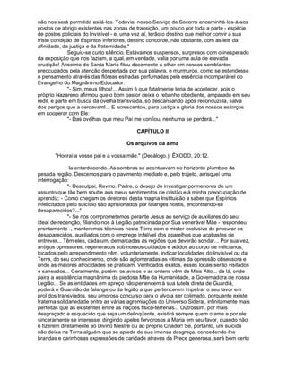 não nos será permitido asilá-los. Todavia, nosso Serviço de Socorro encaminhá-los-á aos
postos de abrigo existentes nas zonas de transição, um pouco por toda a parte - espécie
de postos policiais do Invisível - e, uma vez aí, terão o destino que melhor convir a sua
triste condição de Espíritos inferiores, destino concorde, não obstante, com as leis da
afinidade, da justiça e da fraternidade."
              Seguiu-se curto silêncio. Estávamos suspensos, surpresos com o inesperado
da exposição que nos faziam, a qual, em verdade, valia por uma aula de elevada
erudição! Anselmo de Santa Maria fitou docemente o olhar em nossos semblantes
preocupados pela atenção despertada por sua palavra, e murmurou, como se estendesse
o pensamento através das flóreas estradas perfumadas pela essência incomparável do
Evangelho do Magnânimo Educador:
              "- Sim, meus filhos!... Assim é que fatalmente teria de acontecer, pois o
próprio Nazareno afirmou que o bom pastor deixa o rebanho obediente, amparado em seu
redil, e parte em busca da ovelha transviada, só descansando após reconduzi-la, salva
dos perigos que a cercavam!... E acrescentou, para justiça e glória dos nossos esforços
em cooperar com Ele:
              "- Das ovelhas que meu Pai me confiou, nenhuma se perderá..."

                                          CAPÍTULO II

                                     Os arquivos da alma

       "Honrai a vosso pai e a vossa mãe." (Decálogo.) ÊXODO, 20:12.

               Ia entardecendo. As sombras se acentuavam no horizonte plúmbeo da
pesada região. Descemos para o pavimento imediato e, pelo trajeto, arrisquei uma
interrogação:
              "- Desculpai, Revmo. Padre, o desejo de investigar pormenores de um
assunto que tão bem soube aos meus sentimentos de cristão e à minha preocupação de
aprendiz: - Como chegam os diretores desta magna Instituição a saber que Espíritos
infelicitados pelo suicídio são aprisionados por falanges hostis, encontrando-se
desaparecidos?..."
              "- Se nos comprometemos perante Jesus ao serviço de auxiliares do seu
ideal de redenção, filiando-nos à Legião patrocinada por Sua venerável Mãe - respondeu
prontamente -, manteremos técnicos nesta Torre com o mister exclusivo de procurar os
desaparecidos, auxiliados com o emprego infalível dos aparelhos que acabastes de
entrever... Têm eles, cada um, demarcadas as regiões que deverão sondar... Por sua vez,
antigos opressores, regenerados sob nossos cuidados e adidos ao corpo de milicianos,
tocados pelo arrependimento vêm, voluntariamente, indicar localidades do Invisível ou da
Terra, do seu conhecimento, onde são aglomeradas as vitimas da opressão obsessora e
onde as maiores atrocidades se praticam. Verificados exatos, esses locais serão visitados
e saneados... Geralmente, porém, os avisos e as ordens vêm de Mais Alto... de lá, onde
paira a assistência magnânima da piedosa Mãe da Humanidade, a Governadora de nossa
Legião... Se as entidades em apreço não pertencem à sua tutela direta de Guardiã,
poderá o Guardião da falange ou da legião a que pertencerem impetrar o seu favor em
prol dos transviados, seu amoroso concurso para o alvo a ser colimado, porquanto existe
fraterna solidariedade entre as várias agremiações do Universo Sideral, infinitamente mais
perfeitas que as existentes entre as nações fisico-terrenas... Outrossim, por mais
desgraçado e esquecido que seja um delinqüente, existirá sempre quem o ame e por ele
sinceramente se interesse, dirigindo apelos fervorosos a Maria em seu favor, quando não
o fizerem diretamente ao Divino Mestre ou ao próprio Criador! Se, portanto, um suicida
não deixa na Terra alguém que se apiede de sua imensa desgraça, concedendo-lhe
brandas e carinhosas expressões de caridade através da Prece generosa, será bem certo
 