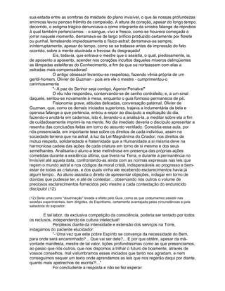 sua estada entre as sombras da maldade do plano invisível, o que às nossas profundezas
anímicas levou penoso frêmito de compaixão. A altura do coração, apesar do longo tempo
decorrido, o estigma trágico denunciava-o como integrante da sinistra falange de réprobos
à qual também pertencíamos: - o sangue, vivo e fresco, como se houvera começado a
jorrar naquele momento, derramava-se de largo orifício produzido certamente por florete
ou punhal, ferreteando impiedosamente o físico-astral; derramava-se sempre,
ininterruptamente, apesar do tempo, como se se tratasse antes da impressão do fato
ocorrido, sobre a mente alucinada e trevosa do desgraçado!
              Eis, todavia, que entrava o mestre que o assistia, o qual, piedosamente, ia,
de aposento a aposento, acender nos corações incultos daqueles míseros delinqüentes
as lâmpadas esteliferas do Conhecimento, a fim de que se norteassem com elas a
estradas mais compensadoras!
              O antigo obsessor levantou-se respeitoso, fazendo vênia própria de um
gentil-homem. Olivier de Guzman - pois era ele o mestre - cumprimentou-o
carinhosamente
              "- A paz do Senhor seja contigo, Agenor Penalva!"
              O réu não respondeu, conservando-se de cenho contrafeito; e, a um sinal
daquele, sentou-se novamente à mesa, enquanto o guia formoso permanecia de pé.
              Fisionomia grave, atitudes delicadas, conversação paternal, Olivier de
Guzman, que, como os demais iniciados superiores, trajava a indumentária da bela e
operosa falange a que pertencia, entrou a expor ao discípulo a explicação do dia,
fazendo-o anotá-la em cadernos, isto é, levando-o a analisá-la, a meditar sobre ela a fim
de cuidadosamente imprimi-la na mente. No dia imediato deveria o discípulo apresentar a
resenha das conclusões feitas em torno do assunto ventilado. Consistia essa aula, por
nós presenciada, em importante tese sobre os direitos de cada indivíduo, assim na
sociedade terrena que na astral, à luz da Lei Magnânima do Criador; nos direitos de
mútuo respeito, solidariedade e fraternidade que a Humanidade a si mesma deve na
harmoniosa cadeia das ações de cada criatura em torno de si mesma e dos seus
semelhantes. Analisaria o aluno a tese melindrosa em presença das próprias ações
cometidas durante a existência última, que tivera na Terra, e durante a permanência no
Invisível até aquela data, confrontando-as ainda com as normas expressas nas leis que
regem o mundo astral e nos códigos da moral cristã, indispensáveis ao progresso e bem-
estar de todas as criaturas, e dos quais vinha ele recebendo esclarecimentos havia já
algum tempo.. Ao aluno assistia o direito de apresentar objeções, indagar em torno de
dúvidas que pudesse ter, e até de contestar... observando nós outros o volume de
preciosos esclarecimentos fornecidos pelo mestre a cada contestação do endurecido
discípulo! (12)

(12) Seria uma como "doutrinação" levada a efeito pelo Guia, como as que costumamos assistir nas
sessões experimentais, bem dirigidas, de Espiritismo, certamente avantajada pelas circunstâncias e pela
sabedoria do expositor.

        E tal labor, da exclusiva competição da consciência, poderia ser tentado por todos
os reclusos, independendo de cultura intelectual!
              Perplexos diante da intensidade e extensão dos serviços na Torre,
indagamos do paciente elucidador:
              "- Uma vez que este pobre Espírito se convença da necessidade do Bem,
para onde será encaminhado?... Que vai ser dele?... E por que obtém, apesar da má-
vontade manifesta, mestre de tal valor, lições profundíssimas como as que presenciamos,
ao passo que nós outros, que nos dispomos a trilhar o futuro de boamente, através de
vossos conselhos, mal vislumbramos esses iniciados que tanto nos agradam, e nem
conseguimos sequer um texto onde aprendamos as leis que nos regerão daqui por diante,
quanto mais apetrechos de escrita?!..."
              Foi concludente a resposta e não se fez esperar:
 