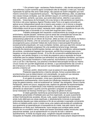 "- Em primeiro lugar - esclareceu Padre Anselmo -, não devíeis esquecer que
sois enfermos a quem somente agora concederam alta do Hospital, e mais que, havendo
ingressado há apenas três anos neste abrigo, não passais de recém-chegados que nem
mesmo concluíram o reajustamento psíquico... Tão flagrante diferença, aliás, se patenteia
nas vossas mútuas condições, que não admitem sequer um confronto para discussões!
Não vos admireis, portanto, que esse, que acolá observamos, obtenha o que parece
imerecido... Vossa época de iluminação virá a seu tempo e não perdereis por esperá-la...
Há trinta e oito anos ingressou Agenor Penalva nesta Torre e só agora concorda em
aplicar-se ao indispensável estudo de si mesmo para acatar a Lei e minorar a situação
própria, que lhe vem pesando amarguradamente... De outro lado, justamente devido à
inferioridade moral de que se rodeia, necessita maior vigilância e assistência do que vós,
cujos pendores para a conversão à Luz muito bem auguram para o futuro...
              Trabalho prolongado tem requerido o endurecimento do coração em que se
entrincheirou aquele pecador, temeroso qual se sente das conseqüências futuras dos
desbaratos que converteram em trevas a sua vida. Fora mesmo necessária a
perseverança paternal de um Olivier de Guzman, afeito ao trato com os nativos do Norte e
semibárbaros do Oriente, a fim de convencer o grande transviado que aí tendes ao
encorajamento para a emenda! Voltará ele muito breve à reencarnação! Encontra-se
excessivamente prejudicado, em suas condições mentais, para que seja lícito conduzir-se
a situações de verdadeiro progresso! Só uma existência terrena longa, dolorosa,
operando-lhe decisivas transformações mentais, por alijar da consciência, sobrecarregada
de sombras, considerável bagagem de impurezas, permitir-lhe-á ensejos para novos
traçados na rota do progresso normal... E é a fim de convencê-lo satisfatoriamente a tal
resolução, sem jamais obrigá-lo; é no intuito de prepará-lo para a aquisição de forças
suficientes para as pelejas ardentes que enfrentará nos proscênios terrestres, que assim
o detemos, procurando moralizá-lo o mais possível, reconciliando-o consigo mesmo e
com a Lei! Se o não fizermos, sua próxima e inevitável reencarnação tornará ao mesmo
círculo vicioso em que têm degenerado as demais, o que absolutamente não convém a
ele e tampouco a nós outros, visto que por sua reeducação nos responsabilizamos
perante a mesma Lei!
              Continuai, porém, observando o que se passa em seus aposentos..."
              Prestando seguidamente a máxima atenção, fomos surpreendidos com
acontecimentos que se desenrolaram com precipitação, os quais por sua natureza
altamente educativa merecem ser narrados com especial carinho.
              A um gesto do preceptor, vimos que o paciente levantou-se a fim de
acompanhá-lo submissamente, como tocado por influências irresistíveis. Caminharam ao
longo da galeria extensa, onde se localizavam as "prisões" dos abrigados, Olivier à frente.
Penetraram, dentro em pouco, espaçosa sala, espécie de gabinete de experimentações
científicas. Dir-se-ia um tabernáculo onde mistérios sacrossantos se desvendavam,
afirmando ao observador o quanto conviria aprender e progredir em psiquismo, para se
tornar merecedor da herança imortal que o Céu legou ao gênero humano.
              O citado gabinete mantinha-se perenemente saturado de vaporizações
magnéticas apropriadas à finalidade para que fora organizado, as quais suavemente
emitiam fosforescências azuladas, tênues, sutis, quase imperceptíveis à nossa visão
ainda muito débil para as coisas espirituais, e absolutamente invisíveis à percepção
embrutecida daquele que nelas penetrava a fim de se submeter à operação conveniente.
Sobre um tablado polido como o cristal via-se uma cadeira estruturada em substâncias
que igualmente se assemelhavam à transparência do cristal, mas pelo interior da qual
perpassava um fluido azul, fosforescente, como sangue que corresse pelos canais
arteriais de um envoltório carnal, desde que fossem acionados botões minúsculos, quais
pequeninas estrelas, que se apresentavam no conjunto de todo o estranho
aparelhamento. A frente da singular peça, congênere daquela existente na sala de
recepções do Hospital, onde assistíramos ao fenômeno do nosso próprio desprendimento
 