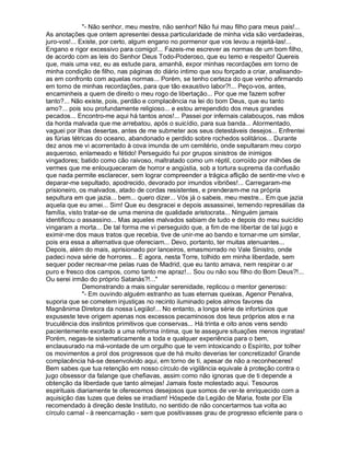 "- Não senhor, meu mestre, não senhor! Não fui mau filho para meus pais!...
As anotações que ontem apresentei dessa particularidade de minha vida são verdadeiras,
juro-vos!... Existe, por certo, algum engano no pormenor que vos levou a rejeitá-las!...
Engano e rigor excessivo para comigo!... Fazeis-me escrever as normas de um bom filho,
de acordo com as leis do Senhor Deus Todo-Poderoso, que eu temo e respeito! Quereis
que, mais uma vez, eu as estude para, amanhã, expor minhas recordações em torno de
minha condição de filho, nas páginas do diário intimo que sou forçado a criar, analisando-
as em confronto com aquelas normas... Porém, se tenho certeza do que venho afirmando
em torno de minhas recordações, para que tão exaustivo labor?!... Peço-vos, antes,
encaminheis a quem de direito o meu rogo de libertação... Por que me fazem sofrer
tanto?... Não existe, pois, perdão e complacência na lei do bom Deus, que eu tanto
amo?... pois sou profundamente religioso... e estou arrependido dos meus grandes
pecados... Encontro-me aqui há tantos anos!... Passei por infernais calabouços, nas mãos
da horda malvada que me arrebatou, após o suicídio, para sua banda... Atormentado,
vaguei por ilhas desertas, antes de me submeter aos seus detestáveis desejos... Enfrentei
as fúrias tétricas do oceano, abandonado e perdido sobre rochedos solitários... Durante
dez anos me vi acorrentado à cova imunda de um cemitério, onde sepultaram meu corpo
asqueroso, enlameado e fétido! Perseguido fui por grupos sinistros de inimigos
vingadores; batido como cão raivoso, maltratado como um réptil, corroído por milhões de
vermes que me enlouqueceram de horror e angústia, sob a tortura suprema da confusão
que nada permite esclarecer, sem lograr compreender a trágica aflição de sentir-me vivo e
deparar-me sepultado, apodrecido, devorado por imundos vibriões!... Carregaram-me
prisioneiro, os malvados, atado de cordas resistentes, e prenderam-me na própria
sepultura em que jazia... bem... quero dizer... Vós já o sabeis, meu mestre... Em que jazia
aquela que eu amei... Sim! Que eu desgracei e depois assassinei, temendo represálias da
família, visto tratar-se de uma menina de qualidade aristocrata... Ninguém jamais
identificou o assassino... Mas aqueles malvados sabiam de tudo e depois do meu suicídio
vingaram a morta... De tal forma me vi perseguido que, a fim de me libertar de tal jugo e
eximir-me dos maus tratos que recebia, tive de unir-me ao bando e tornar-me um similar,
pois era essa a alternativa que ofereciam... Devo, portanto, ter muitas atenuantes...
Depois, além do mais, aprisionado por lanceiros, emasmorrado no Vale Sinistro, onde
padeci nova série de horrores... E agora, nesta Torre, tolhido em minha liberdade, sem
sequer poder recrear-me pelas ruas de Madrid, que eu tanto amava, nem respirar o ar
puro e fresco dos campos, como tanto me apraz!... Sou ou não sou filho do Bom Deus?!...
Ou serei irmão do próprio Satanás?!..."
              Demonstrando a mais singular serenidade, replicou o mentor generoso:
              "- Em ouvindo alguém estranho as tuas eternas queixas, Agenor Penalva,
suporia que se cometem injustiças no recinto iluminado pelos almos favores da
Magnânima Diretora da nossa Legião!... No entanto, a longa série de infortúnios que
expuseste teve origem apenas nos excessos pecaminosos dos teus próprios atos e na
truculência dos instintos primitivos que conservas... Há trinta e oito anos vens sendo
pacientemente exortado a uma reforma íntima, que te assegure situações menos ingratas!
Porém, negas-te sistematicamente a toda e qualquer experiência para o bem,
enclausurado na má-vontade de um orgulho que te vem intoxicando o Espírito, por tolher
os movimentos a prol dos progressos que de há muito deverias ter concretizado! Grande
complacência há-se desenvolvido aqui, em torno de ti, apesar de não a reconheceres!
Bem sabes que tua retenção em nosso círculo de vigilância equivale à proteção contra o
jugo obsessor da falange que chefiavas, assim como não ignoras que de ti depende a
obtenção da liberdade que tanto almejas! Jamais foste molestado aqui. Tesouros
espirituais diariamente te oferecemos desejosos que somos de ver-te enriquecido com a
aquisição das luzes que deles se irradiam! Hóspede da Legião de Maria, foste por Ela
recomendado à direção deste Instituto, no sentido de não concertarmos tua volta ao
círculo carnal - à reencarnação - sem que positivasses grau de progresso eficiente para o
 