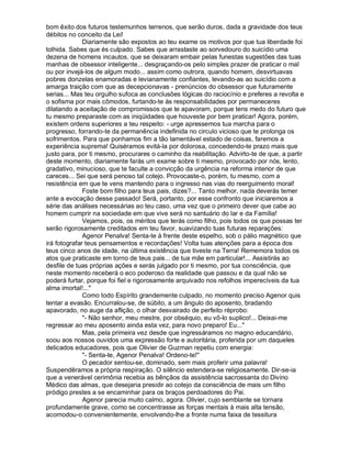 bom êxito dos futuros testemunhos terrenos, que serão duros, dada a gravidade dos teus
débitos no conceito da Lei!
              Diariamente são expostos ao teu exame os motivos por que tua liberdade foi
tolhida. Sabes que és culpado. Sabes que arrastaste ao sorvedouro do suicídio uma
dezena de homens incautos, que se deixaram embair pelas funestas sugestões das tuas
manhas de obsessor inteligente... desgraçando-os pelo simples prazer de praticar o mal
ou por invejá-los de algum modo... assim como outrora, quando homem, desvirtuavas
pobres donzelas enamoradas e levianamente confiantes, levando-as ao suicídio com a
amarga traição com que as decepcionavas - prenúncios do obsessor que futuramente
serias... Mas teu orgulho sufoca as conclusões lógicas do raciocínio e preferes a revolta e
o sofisma por mais cômodos, furtando-te às responsabilidades por permaneceres
dilatando a aceitação de compromissos que te apavoram, porque tens medo do futuro que
tu mesmo preparaste com as iniqüidades que houveste por bem praticar! Agora, porém,
existem ordens superiores a teu respeito: - urge apressemos tua marcha para o
progresso, forrando-te da permanência indefinida no circulo vicioso que te prolonga os
sofrimentos. Para que ponhamos fim a tão lamentável estado de coisas, faremos a
experiência suprema! Quiséramos evitá-la por dolorosa, concedendo-te prazo mais que
justo para, por ti mesmo, procurares o caminho da reabilitação. Advirto-te de que, a partir
deste momento, diariamente farás um exame sobre ti mesmo, provocado por nós, lento,
gradativo, minucioso, que te faculte a convicção da urgência na reforma interior de que
careces... Sei que será penoso tal cotejo. Provocaste-o, porém, tu mesmo, com a
resistência em que te vens mantendo para o ingresso nas vias do reerguimento moral!
              Foste bom filho para teus pais, dizes?... Tanto melhor, nada deverás temer
ante a evocação desse passado! Será, portanto, por esse confronto que iniciaremos a
série das análises necessárias ao teu caso, uma vez que o primeiro dever que cabe ao
homem cumprir na sociedade em que vive será no santuário do lar e da Família!
              Vejamos, pois, os méritos que terás como filho, pois todos os que possas ter
serão rigorosamente creditados em teu favor, suavizando tuas futuras reparações:
              Agenor Penalva! Senta-te à frente deste espelho, sob o pálio magnético que
irá fotografar teus pensamentos e recordações! Volta tuas atenções para a época dos
teus cinco anos de idade, na última existência que tiveste na Terra! Rememora todos os
atos que praticaste em torno de teus pais... de tua mãe em particular!... Assistirás ao
desfile de tuas próprias ações e serás julgado por ti mesmo, por tua consciência, que
neste momento receberá o eco poderoso da realidade que passou e da qual não se
poderá furtar, porque foi fiel e rigorosamente arquivado nos refolhos imperecíveis da tua
alma imortal!..."
              Como todo Espírito grandemente culpado, no momento preciso Agenor quis
tentar a evasão. Encurralou-se, de súbito, a um ângulo do aposento, bradando
apavorado, no auge da aflição, o olhar desvairado de perfeito réprobo:
              "- Não senhor, meu mestre, por obséquio, eu vô-lo suplico!... Deixai-me
regressar ao meu aposento ainda esta vez, para novo preparo! Eu..."
              Mas, pela primeira vez desde que ingressáramos no magno educandário,
soou aos nossos ouvidos uma expressão forte e autoritária, proferida por um daqueles
delicados educadores, pois que Olivier de Guzman repetiu com energia:
              "- Senta-te, Agenor Penalva! Ordeno-te!"
              O pecador sentou-se, dominado, sem mais proferir uma palavra!
Suspendêramos a própria respiração. O silêncio estendera-se religiosamente. Dir-se-ia
que a venerável cerimônia recebia as bênçãos da assistência sacrossanta do Divino
Médico das almas, que desejaria presidir ao cotejo da consciência de mais um filho
pródigo prestes a se encaminhar para os braços perdoadores do Pai.
              Agenor parecia muito calmo, agora. Olivier, cujo semblante se tornara
profundamente grave, como se concentrasse as forças mentais à mais alta tensão,
acomodou-o convenientemente, envolvendo-lhe a fronte numa faixa de tessitura
 