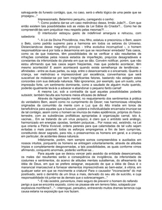 salvaguarde do funesto contágio, que, no caso, será o efeito lógico de uma peste que se
propagou..."
              Impressionado, Belarmino perquiriu, carregando o cenho:
              "- Como poderia dar-se um caso melindroso desse, Irmão João?!... Com que
então existem tais possibilidades sob as vistas da Lei Sábia do Criador?... Como hei de
compreendê-las sem prejudicar meu respeito pelas mesmas?! . . .
              O interlocutor esboçou gesto de indefinível amargura e retrucou, com
sabedoria:
              "- A Lei da Divina Providência, meu filho, estatuiu e preconizou o Bem, assim
o Belo, como padrão supremo para a harmonia em todos os setores do Universo.
Distanciando-se desse magnífico princípio - trilha evolutiva incorruptível -, o homem
responsabilizar-se-á por toda a desarmonia em que se reconhecer enredado! Tais casos,
como os de que tratamos, têm possibilidades de se verificar e são resultantes de
infrações cometidas pelos nossos estados de imperfeição, prejuízos desagradáveis e
constantes da inferioridade do planeta em que se dão. Convém notificar, porém, que não
estou afirmando que tais casos sejam freqüentes, mas que poderão acontecer, têm
mesmo acontecido! E assim acontecerá quando exista semelhança de tendências -
afinidades - entre as duas partes, ou seja, entre o desencarnado e o encarnado. Quanto à
criança, ser melindroso e impressionável por excelência, convenhamos que será
suscetível de molestar-se por bem insignificantes fatores, bastando não estejam estes
concordes com sua delicada natureza. Não ignoramos, por exemplo, que um susto, uma
impressão forte, um sentimento dominante, como a saudade de alguém muito querido,
poderão igualmente levá-la a adoecer e abandonar o pequeno fardo carnal!
              A mesma Lei, sob a contradita da qual aquelas possibilidades poderão
subsistir, também faculta aos homens meios eficazes de defesa!
              Através da higienização mental, no reajustamento dos sentimentos à prática
do verdadeiro Bem, assim como no cumprimento do Dever; nas harmoniosas vibrações
originadas da comunhão da mente com a Luz que do Alto irradia em tonos de
beneficência para aqueles que a buscam, poderá a individualidade encarnada imunizar-se
de tal contágio, assim como o homem se imuniza de males epidêmicos, próprios do físico-
terrestre, com as substâncias profiláticas apropriadas à organização carnal, isto é,
vacinas... Em se tratando de um vírus psíquico, é claro que o antídoto será análogo,
harmonizado em energias opostas, também psíquicas... Por nossa vez, existindo, na Lei
que orienta a Pátria Invisível, ordens perenes para que calamidades de tal vulto sejam
evitadas o mais possível, todos os esforços empregamos a fim de bem cumpri-las,
constituindo dever sagrado, para nós, o preservarmos os homens em geral, e a criança
em particular, de acidentes dessa natureza.
              Infelizmente, porém, nem sempre somos compreendidos e auxiliados em
nossos intuitos, porquanto os homens se entregam voluntariamente, através de atitudes
ímpias e completamente desgovernadas, a tais possibilidades, as quais conforme vimos
afirmando, conquanto anormais, poderão verificar-se...
              Para aquele que se deixou vencer pelo assédio da entidade desencarnada,
os males daí resultantes serão a conseqüência da invigilância, da inferioridade de
costumes e sentimentos, do acervo de atitudes mentais subalternas, do alheamento da
idéia de Deus, em que se prefere estagnar, esquecido de que a idéia de Deus é o
manancial imarcescível a fornecer elementos imprescindíveis ao bem-estar, à vitória, em
qualquer setor em que se movimente a criatura! Para o causador "inconsciente" do mal
positivado, será o demérito de um ônus a mais, derivado do seu ato de suicídio, e cuja
responsabilidade irá juntar-se às demais que o sobrecarregam..."
              "- E não existirá, porventura, meio seguro de prevenir o homem do nefando
perigo a que se encontra exposto, como se pisasse ele em terreno falso, solapado por
explosivos mortíferos?..." - interroguei, pensativo, entrevendo muitos dramas terrenos cuja
causa estaria na exposição que nos faziam.
 