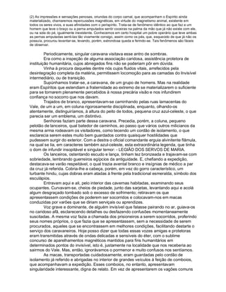 (2) As impressões e sensações penosas, oriundas do corpo carnal, que acompanham o Espírito ainda
materializado, chamaremos repercussões magnéticas, em virtude do magnetismo animal, existente em
todos os seres vivos, e suas afinidades com o perispírito. Trata-se de fenômeno idêntico ao que faz a um
homem que teve o braço ou a perna amputados sentir coceiras na palma da mão que já não existe com ele,
ou na sola do pé, igualmente inexistente. Conhecemos em certo hospital um pobre operário que teve ambas
as pernas amputadas senti-las tão vivamente consigo, assim como os pés, que, esquecido de que já não os
possuía, procurou levantar-se, levando, porém, estrondosa queda e ferindo-se. Tais fenômenos são fáceis
de observar.

         Periodicamente, singular caravana visitava esse antro de sombras.
         Era como a inspeção de alguma associação caridosa, assistência protetora de
instituição humanitária, cujos abnegados fins não se poderiam pôr em dúvida.
         Vinha à procura daqueles dentre nós cujos fluidos vitais, arrefecidos pela
desintegração completa da matéria, permitissem locomoção para as camadas do Invisível
intermediário, ou de transição.
         Supúnhamos tratar-se, a caravana, de um grupo de homens. Mas na realidade
eram Espíritos que estendiam a fraternidade ao extremo de se materializarem o suficiente
para se tornarem plenamente percebidos à nossa precária visão e nos infundirem
confiança no socorro que nos davam.
         Trajados de branco, apresentavam-se caminhando pelas ruas lamacentas do
Vale, de um a um, em coluna rigorosamente disciplinada, enquanto, olhando-os
atentamente, distinguiríamos, à altura do peito de todos, pequena cruz azul-celeste, o que
parecia ser um emblema, um distintivo.
         Senhoras faziam parte dessa caravana. Precedia, porém, a coluna, pequeno
pelotão de lanceiros, qual batedor de caminhos, ao passo que vários outros milicianos da
mesma arma rodeavam os visitadores, como tecendo um cordão de isolamento, o que
esclarecia serem estes muito bem guardados contra quaisquer hostilidades que
pudessem surgir do exterior. Com a destra o oficial comandante erguia alvinitente flâmula,
na qual se lia, em caracteres também azul-celeste, esta extraordinária legenda, que tinha
o dom de infundir insopitável e singular temor: - LEGIÃO DOS SERVOS DE MARIA.
         Os lanceiros, ostentando escudo e lança, tinham tez bronzeada e trajavam-se com
sobriedade, lembrando guerreiros egípcios da antiguidade. E, chefiando a expedição,
destacava-se varão respeitável, o qual trazia avental branco e insígnias de médico a par
da cruz já referida. Cobria-lhe a cabeça, porém, em vez do gorro característico, um
turbante hindu, cujas dobras eram atadas à frente pela tradicional esmeralda, símbolo dos
esculápios.
         Entravam aqui e ali, pelo interior das cavernas habitadas, examinando seus
ocupantes. Curvavam-se, cheios de piedade, junto das sarjetas, levantando aqui e acolá
algum desgraçado tombado sob o excesso de sofrimento; retiravam os que
apresentassem condições de poderem ser socorridos e colocavam-nos em macas
conduzidas por varões que se diriam serviçais ou aprendizes.
         Voz grave e dominante, de alguém invisível que falasse pairando no ar, guiava-os
no caridoso afã, esclarecendo detalhes ou desfazendo confusões momentaneamente
suscitadas. A mesma voz fazia a chamada dos prisioneiros a serem socorridos, proferindo
seus nomes próprios, o que fazia que se apresentassem, sem a necessidade de serem
procurados, aqueles que se encontrassem em melhores condições, facilitando destarte o
serviço dos caravaneiros. Hoje posso dizer que todas essas vozes amigas e protetoras
eram transmitidas através de ondas delicadas e sensíveis do éter, com o sublime
concurso de aparelhamentos magnéticos mantidos para fins humanitários em
determinados pontos do invisível, isto é, justamente na localidade que nos receberia ao
sairmos do Vale. Mas, então, ignorávamos o pormenor e muito confusos nos sentíamos.
         As macas, transportadas cuidadosamente, eram guardadas pelo cordão de
isolamento já referido e abrigadas no interior de grandes veículos à feição de comboios,
que acompanhavam a expedição. Esses comboios, no entanto, apresentavam
singularidade interessante, digna de relato. Em vez de apresentarem os vagões comuns
 