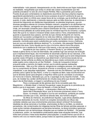 materialidade - tudo passará, desaparecendo um dia, destruindo-se aos fogos implacáveis
da realidade, mergulhadas que serão no olvido das coisas insustentáveis que não
poderão prevalecer no seio de uma Criação Perfeita. Mas tu persistirás para sempre!
Ficarás de pé para contemplares os deploráveis escombros dos teus próprios enganos,
aguardando pavidamente a aurora de novos sucessos do porvir! Lembra-te de que os
mundos que rolam no infinito azul, esses focos de luz e energia, que te lenificam as idéias
quando, à noite, desfrutando o merecido repouso após as lides diuturnas, te abandonas a
namorá-los fulgurando em distâncias impenetráveis; os planetas longínquos, que em
diversas paragens siderais do Universo ilimitado crescem, progridem e se abrilhantam no
carreiro dos milênios, carregando em seus dorsos generosos outras humanidades, tuas
irmãs, em ascensão constante para o Eterno Distribuidor de Vida, e arrastando em sua
órbita formosa plêiades de outras tantas jóias do inimitável escrínio do Universo; o próprio
Astro Rei que te viu nascer e renascer tantas vezes sobre a Terra, emprestando-te vida,
guiando e aquecendo teus passos, sorrindo às tuas vitórias de Espírito em marcha,
velando por tua saúde e protegendo-te na noite dos milênios, colaborando contigo nas
batalhas dos aprendizados necessários à tua educação de herdeiro divino - igualmente
passarão, morrerão para serem substituídos por outros exemplares novos e melhores,
que por sua vez atingirão idênticos destinos! Tu, no entanto, não passarás! Resistirás à
sucessão dos evos, como Aquele que te criou e te tornou eterno como Ele próprio,
dotando-te com a essência da Vida que é Ele mesmo, e de cujo seio promanaste!
             Acautela-te por isso mesmo, ó Homem! Sendo tu, por direitos de filiação,
fadado à glória divina no seio da Eternidade, não poderás fugir aos serviços da evolução
que é imprescindível faças, dos movimentos de ascensão próprios da tua natureza, a fim
de atingires a órbita de que descendes!... e, nesse longo trajeto que te será indispensável,
quantas vezes infringires os dispositivos que determinam a harmoniosa escala da tua
elevação, tantas sofrerás os efeitos da dissonância que criaste contrariando a Lei a que
estás sujeito como criatura de um Ser Perfeito!... Cuida de ti enquanto é tempo!...
enquanto estás a caminho do trajeto normal, que te solicita apenas realizações
benemerentes... Não vá a Dor visitar-te, obrigando-te a estágios penosos, por negligência
tua no cumprimento do Dever, forçando-te a lixiviar a consciência, com reparações
inapeláveis, a par daquelas realizações!... Aprende com teu Pai Altíssimo, que tão bem te
prendou para a glória do Seu Reino, o amor e o respeito ao Bem, base inconfundível em
que te deverás apoiar para atingires a magnífica vitória que és convidado a concretizar
em honra de ti mesmo, felicidade que, por lei, é apanágio do teu Espírito imortal!... Trata,
pois, de modelar teu caráter abrilhantando de virtudes essa alma que deverá refletir, em
algum dia da Eternidade, a imagem e semelhança do seu Criador!
             Para a consecução de tão glorioso alvo foi-te concedido pelo Céu
Magnânimo - o Modelo Ideal, o Instrutor Insuperável, capaz de guiar-te à culminância do
destino que te é reservado: - Jesus de Nazaré, o Cristo de Deus!
             Ama-o! Segue-o! Imita-o!... e alcançarás o Reino do Pai Altíssimo!..."
             Assim fala a Revelação Nova, que os Invisíveis proclamam sobre a Terra.
             Quem, no entanto, se dispõe a ouvi-la com reverência, porfiando em aceitar
os sublimes convites que o Céu, abrindo-se através dela, aos homens dirige?!...
             Os filhos do infortúnio, de preferência! Aqueles, cujas almas abatidas pelas
supremas desilusões do mundo, tiveram os corações revivescidos ao influxo das
verdades celestes que seus ensinamentos preciosos deixam entrever! Os bondosos
idealistas de almas sensíveis e humildes, enamoradas do Bem e do Belo, os cérebros
pensadores, não contaminados de indigestas teorias filhas de falíveis opiniões pessoais, e
cujos surtos mentais ultrapassaram as barreiras terrestres, na ânsia incontida e generosa
de se afinarem com as harmoniosas vibrações que se irradiam do Perfeito!... Os grandes
e poderosos, porém, os mandatários endeusados pelas boas situações terrenas, cuja
bolsa bem provida e mesa lauta desafiam preocupações: o caudal imenso que só em si
mesmo crê e só a si mesmo adora, porque todos os caprichos poderá comprar, todas as
 