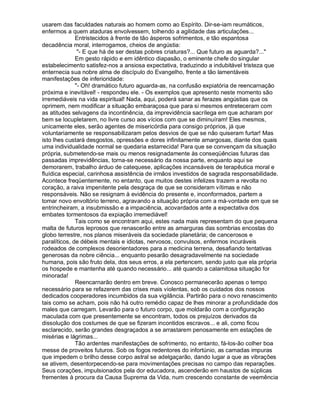 usarem das faculdades naturais ao homem como ao Espírito. Dir-se-iam reumáticos,
enfermos a quem ataduras envolvessem, tolhendo a agilidade das articulações...
              Entristecidos à frente de tão ásperos sofrimentos, e tão espantosa
decadência moral, interrogamos, cheios de angústia:
               "- E que há de ser destas pobres criaturas?... Que futuro as aguarda?..."
              Em gesto rápido e em idêntico diapasão, o eminente chefe do singular
estabelecimento satisfez-nos a ansiosa expectativa, traduzindo a indubitável tristeza que
enternecia sua nobre alma de discípulo do Evangelho, frente a tão lamentáveis
manifestações de inferioridade:
              "- Oh! dramático futuro aguarda-as, na confusão expiatória de reencarnação
próxima e inevitável! - respondeu ele. - Os exemplos que apresento neste momento são
irremediáveis na vida espiritual! Nada, aqui, poderá sanar as ferazes angústias que os
oprimem, nem modificar a situação embaraçosa que para si mesmos entreteceram com
as atitudes selvagens da incontinência, da imprevidência sacrílega em que acharam por
bem se locupletarem, no livre curso aos vícios com que se diminuíram! Eles mesmos,
unicamente eles, serão agentes de misericórdia para consigo próprios, já que
voluntariamente se responsabilizaram pelos desvios de que se não quiseram furtar! Mas
isto lhes custará desgostos, opressões e dores infinitamente amargosas, diante dos quais
uma individualidade normal se quedaria estarrecida! Para que se convençam da situação
própria, submetendo-se mais ou menos resignadamente às conseqüências futuras das
passadas imprevidências, torna-se necessário da nossa parte, enquanto aqui se
demorarem, trabalho árduo de catequese, aplicações incansáveis de terapêutica moral e
fluídica especial, carinhosa assistência de irmãos investidos de sagrada responsabilidade.
Acontece freqüentemente, no entanto, que muitos destes infelizes trazem a revolta no
coração, a raiva impenitente pela desgraça de que se consideram vítimas e não
responsáveis. Não se resignam à evidência do presente e, inconformados, partem a
tomar novo envoltório terreno, agravando a situação própria com a má-vontade em que se
entrincheiram, a insubmissão e a impaciência, acovardados ante a expectativa dos
embates tormentosos da expiação irremediável!
              Tais como se encontram aqui, estes nada mais representam do que pequena
malta de futuros leprosos que renascerão entre as amarguras das sombrias encostas do
globo terrestre, nos planos miseráveis da sociedade planetária; de cancerosos e
paralíticos, de débeis mentais e idiotas, nervosos, convulsos, enfermos incuráveis
rodeados de complexos desorientadores para a medicina terrena, desafiando tentativas
generosas da nobre ciência... enquanto pesarão desagradavelmente na sociedade
humana, pois são fruto dela, dos seus erros, a ela pertencem, sendo justo que ela própria
os hospede e mantenha até quando necessário... até quando a calamitosa situação for
minorada!
              Reencarnarão dentro em breve. Conosco permanecerão apenas o tempo
necessário para se refazerem das crises mais violentas, sob os cuidados dos nossos
dedicados cooperadores incumbidos da sua vigilância. Partirão para o novo renascimento
tais como se acham, pois não há outro remédio capaz de lhes minorar a profundidade dos
males que carregam. Levarão para o futuro corpo, que moldarão com a configuração
maculada com que presentemente se encontram, todos os prejuízos derivados da
dissolução dos costumes de que se fizeram incontidos escravos... e ali, como ficou
esclarecido, serão grandes desgraçados a se arrastarem penosamente em estações de
misérias e lágrimas...
              Tão ardentes manifestações de sofrimento, no entanto, fá-los-ão colher boa
messe de proveitos futuros. Sob os fogos redentores do infortúnio, as camadas impuras
que impedem o brilho desse corpo astral se adelgaçarão, dando lugar a que as vibrações
se ativem, desentorpecendo-se para movimentações precisas no campo das reparações.
Seus corações, impulsionados pela dor educadora, ascenderão em haustos de súplicas
frementes à procura da Causa Suprema da Vida, num crescendo constante de veemência
 