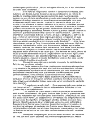 vitimados pelos próprios vícios! Une-os a mais ignóbil afinidade, isto é, a da inferioridade
do caráter e dos sentimentos!..."
             Com efeito! Se não podíamos perceber as cenas mentais indicadas, como
outrora no Vale Sinistro, quando destacamos as relacionadas com o ato violento do
suicídio, no entanto percebíamos vapores escuríssimos, quais nuvens espessas,
evolarem de seus cérebros, espalhando-se em ondas volumosas pelo ambiente, o qual se
toldava envolvendo os aposentos em penumbra crepuscular acentuada, como se as
sombras noturnas ali fossem eternas... o que será o mesmo que afirmar que, para
aquelas pobres vítimas de si mesmas, não raiaria ainda a aurora confortadora que para
nós já se destacava nos horizontes do futuro. Aliás, como não ser assim se ali portavam
grandes criminosos morais, algozes que tanto perverteram e infelicitaram o próximo,
impelidos pela torpeza dos instintos, monstros humanos que tantas vezes se saciaram na
calamidade que faziam desabar sobre o coração e o destino alheios?!... Como não se
encontrarem contaminados de trevas os recintos em que se abrigavam, se as trevas de
que se rodeavam eram oriundas deles próprios, pois sempre se regalaram em suas
dobras, provocando-as, produzindo-as, nelas se locupletando durante a vida social e
íntima que viveram, acentuando-as com o remate acerbo do suicídio?! . . . Ali os víamos,
tais quais eram, outrora, na Terra, homens galantes, sedutores, insinuantes, hipócritas,
mentirosos, desmoralizados, muitas vezes suspensos aos melhores postos sociais,
devassos, beberrões, descrentes do Bem, descrentes de Deus, servos do mal, escravos
da animalidade, rastejando na lama dos instintos, a se ombrearem com o verme,
esquecidos de que eram criaturas de Deus e que a Deus deveriam dar contas, um dia, do
abuso que faziam da liberdade em que a Criação mantém o ser humano! Agora, porém,
aniquilados, estigmatizados pelo passado vergonhoso, cuja imagem os seguia qual
fantasma acusatório, atestando a situação de indigência, única que lhes cabia suportar
como resultante do indébito procedimento!
             Observando nosso interesse, o expositor prosseguiu, fiel à solicitação de
Teócrito, para permitir-nos instrução:
             "- Será a reencarnação o único corretivo assaz enérgico para levantar-lhes
corajosamente as forças deprimidas. Aqui, só muito fracamente assimilarão os fluidos
tônicos perenemente esparsos no recinto das enfermarias, pois muito espessas se
encontram as camadas de impurezas que envolvem suas faculdades para que se
permitam benefícios, como acontece a outros internos em nosso Instituto.
             Tais como seus cômpares destes estabelecimento, freqüentemente são
conduzidos à Terra a fim de lograrem benefícios ao contacto de médiuns moralmente
aptos a favorecerem irradiações fluídicas capazes de agirem beneficamente, auxiliando-
os no despertar...
             "- E quando reencarnarão eles? . . . Como se apresentarão na sociedade em
que viveram outrora?..." - indagou de chofre o antigo estudante de Coimbra, com os
grandes olhos acesos pelo interesse.
             "- No momento em que se atenue o estado de prostração, encaminhá-los-
emos a novos renascimentos, sem que na realidade dêem por isso, o que equivale dizer
que serão incapazes de algo solicitarem para a existência nova (ainda porque para tanto
lhes escasseariam méritos), de colaborarem nas providências para o importante certame
em que hão de desempenhar o principal papel - atendeu, bondoso, o servo de Maria. -
Somente nós outros, portanto, os governadores do Manicômio, assim os técnicos do
Departamento de Reencarnação, trataremos dos acontecimentos em torno deles, de
acordo com a justiça das leis estatuídas pelo Criador e sob os ditames da amorosa
caridade do Mestre Salvador, que a todos os desgraçados procura socorrer com o alívio
da Sua imarcescível ternura, e a quem todos os obreiros devem submissão, respeito e
veneração!
             Que lúgubre falange emigrará então, em retorno expiatório, para as arenas
da Terra, com meus pobres pacientes! Não poderei ainda precisar minúcias. Mas os
 