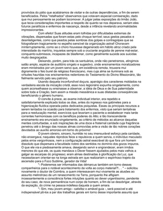 provindos do pátio que acabáramos de visitar e de outras dependências, a fim de serem
beneficiados. Pelos "retalhados" observamos que votavam especial comiseração, dado
que mui penosamente se podiam locomover. A julgar pelas exposições do Irmão João,
que tecia considerações importantes a respeito de quanto se nos deparava, seriam eles
futuros paralíticos e enfermos de nascença, desde a infância revelando anormalidades
impressionantes.
             Com efeito! Suas atitudes eram tolhidas por dificuldades extremas de
vibrações, dispersadas que foram estas pelo choque terrível; seus gestos pesados e
desinteligentes, como que peados pelas sombras dos golpes e contragolpes que se
fotografaram tragicamente no espelho sensível da organização astral! Choravam
ininterruptamente, como se o choro houvesse degenerado em hábito atroz criado pela
intensidade do martírio, inquietos sempre sob a cruciante angústia de perene mal-estar,
conquanto submissos, incapazes de blasfemar, como geralmente sucede aos suicidas
muito desgraçados.
             Deixando, porém, para trás os santuários, onde não penetramos, atingimos
salão amplo, espécie de auditório singelo e sugestivo, onde ensinamentos moralizadores
eram ministrados por um jovem servo que, em existência remota, trouxera mui
dignamente o feio burel de religioso franciscano, mas cuja alma se iluminara sob as
virtudes hauridas nos ensinamentos redentores do Testamento do Divino Missionário, tão
fielmente servido pelo seu patrono.
             Usando daquela inconfundível doçura, apanágio dos caracteres moldados na
verdadeira escola da iniciação cristã, esse novo legionário expunha singelamente, como
quem aconselhasse ou ensinasse a observar, a idéia de Deus e de Sua paternidade
sobre toda a Criação, bem assim a missão messiânica e suas dilatadas conseqüências
beneficiando o gênero humano.
             O convite à prece, ao exame individual interior, era repetido e
satisfatoriamente explicado todos os dias, antes do ingresso nos gabinetes para a
higienização fluídica operada pelos dedicados psiquistas. Esses os principais recursos a
serem tentados na ocasião para tratamento dos enfermos, visto que seriam tentativas
para a reeducação mental, exercícios que levariam o paciente a estabelecer mais tarde
correntes harmoniosas com os benéficos poderes do Alto; e tão transcendente
ensinamento era enunciado singelamente, ao critério de métodos ao alcance daquelas
mentes conturbadas, e sob inspirações de uma doce e fraternal caridade cuja fragrância
penetrou até o âmago das nossas almas comovidas ante a visão de tão nobres corações
devotados ao auxílio amoroso em torno do próximo!
             O jovem obreiro, sincero, humilde no seu imensurável esforço pela caridade,
não enxergava, naqueles réprobos feios e repulsivos a quem servia, o indivíduo maculado
pelos erros vergonhosos, nem a configuração astral execrável do que fora um homem
dissoluto que dispersara a faculdade nobre dos sentidos no domínio dos gozos impuros.
O que ele via e piedosamente amava, desejando servir e engrandecer, eram irmãos
menores do que ele, os quais mandava o Dever fossem ajudados pelos mais velhos a
galgar as escarpas do progresso; eram almas destinadas à glorificação da Luz, que
necessitavam orientar-se na longa estrada em que realizariam o espinhoso trajeto da
ascensão para o Foco Sublime, gerador da Vida!
             "- Poderemos ser informados das démarcus também em torno desses
companheiros para o notável acontecimento da volta ao corpo material?!.. . " – solicitou
novamente o doutor de Coimbra, a quem interessavam mui vivamente as alusões ao
assunto melindroso de um renascimento na Terra, porquanto lhe afligiam
incessantemente a consciência fortes intuições quanto ao dever urgentíssimo, pendente
do seu caso, de nova permanência num corpo de homem, a fim de se desobrigar, através
da expiação, do crime na pessoa indefesa daquela a quem amara.
             "- Sim, meu jovem amigo - satisfez o amável guia -, será possível e até
indispensável pô-los a par dos trabalhos gerais em torno desse importante assunto que
 