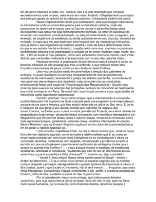 tão de perto interessa a todos vós. Todavia, não é a esta repartição que compete
esclarecimentos mais amplos, visto existir em nosso Instituto o Departamento autorizado
aos serviços gerais do retorno às existências corporais. Certamente visitá-lo-eis ainda.
               Nesse Departamento vereis que sobressaem, pela sua invulgar importância,
os laboratórios onde se concertam planos para o melindroso certame, onde são
preparados os desenhos e mapas para os futuros corpos a serem habitados pelos
delinqüentes cuja tutela nos seja temporariamente confiada. Se este for suscetível de
renascer com envoltório carnal deformado, ou adquirir enfermidade como a cegueira, por
exemplo, na seqüência da existência, ou ainda acidentar-se em seu decurso, tornando-se
mutilado, o mapa que lhe seja destinado será traçado com as necessárias indicações,
pois já sobre o seu organismo perispiritico existirá o sinal da futura deformidade física,
porque o seu estado mental e vibratório, coagido pelos remorsos, imprimiu na poderosa
sensibilidade daquela sutil organização a vontade de se tornar mutilado, cego, mudo, etc.,
etc., a fim de expiar o mau passado, como vem sucedendo convosco mesmo, caro irmão
Sobral, que vos tendes fortemente impressionado com o caso das próprias mãos...
               Necessariamente, a preparação de tais debuxos estará sempre a cargo de
técnicos cônscios do alto encargo que lhes é conferido, o que indicará serem eles
Espíritos merecedores da plena confiança dos diretores desta Colônia.
               Uma vez concluídos serão encaminhados à direção dos gabinetes de
análises, os quais realizarão os serviços comparativamente com as premências
expiatórias do interessado, levantando a justiça dos méritos que tenha, curvando-se às
injunções das desvantagens dos deméritos, tudo concorde com as conclusões
anteriormente feitas pela seção de "Programação das Recapitulações". Quanto seja
possível para suavizar as penúrias das provações, será por lei concedido ao delinqüente
que voltar a renascer na Terra. De outro lado, suas forças morais e suas capacidades de
resistência serão igualmente balanceadas.
               Convém acentuar, meus caros amigos, que a reencarnação é concessão
sublime feita pelo Pai Supremo às Suas criaturas para que progridam e se engrandeçam,
preparando-se para a herança que lhes estará reservada na glória do Seu reino. É de lei.
E ninguém há que atinja o seu destino imortal sem palmilhar os degraus dos
renascimentos, na Terra ou em outros mundos planetários! Todavia, se a alma rebelde há
desperdiçado longo tempo, abusando dessa concessão, com manifesto desrespeito à Lei
Magnânima que lhe permite tantas vezes o mesmo ensejo, tornar-se-á concessão ainda
mais apreciável porque, geralmente, para tais casos, existirá a intercessão do próprio
Mestre Redentor, que ao Criador Supremo suplicará novos ciclos de experimentações a
fim de poder o rebelde reabilitar-se..."
               "- Do exposto, respeitável irmão, só nos cumpre concluir que, sendo o corpo
físico-terreno depósito sagrado, como verdadeira dádiva celeste que é, as criaturas
encarnadas procederiam com muito mais inteligência se se conduzissem à altura da
concessão recebida, portando-se com respeito, consideração e prudência durante o
período em que se obrigassem a permanecer usufruindo as vantagens morais que a
estada no planeta lhes confere ? . . . e isso porque evitaria a repetição de existências
expiatórias, dolorosas e inevitáveis, resultantes que são do uso do desrespeito às leis
veneráveis a que é submetida a Vida Universal?..." - intervim eu, algo contrafeito.
                "- Assim é, meu amigo! Muitas dores seriam assim evitadas! - tornou o
diretor do Manicômio. - E se o corpo físico-terreno é depósito sagrado que ao homem
cumpre respeitar e proteger, salvaguardando-o quanto possível de impurezas e danos, o
físico-astral, que é o que trazeis no momento, não o será menos! . . . enquanto que nossa
Alma-Inteligência, Consciência, Razão, Sentimento, o Ser, enfim, é a própria essência do
Criador, partícula Sua, centelha extraída do Seu Supremo Ser!
               Por aí percebereis, meus caros amigos, que todos somos templos
veneráveis, pois que possuímos a glória de trazer Deus em nós, e que, quer na Terra,
como seres humanos, ou no Invisível, como Espíritos libertos, devemos respeito e
 