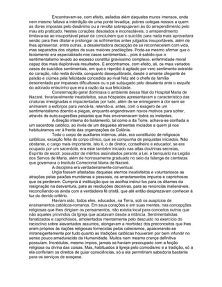 Encontravam-se, com efeito, asilados além daqueles muros imensos, onde
nem mesmo faltava a interdição de uma ponte levadiça, pobres colegas nossos a quem
as dores impostas pelo desânimo ou a revolta sobrepujavam às do arrependimento pelo
mau ato praticado. Nestes corações desolados e inconsoláveis, o arrependimento
limitava-se ao insuportável pesar de concluírem que o suicídio para nada mais aproveitara
senão para lhes dilatar e prolongar os sofrimentos antes julgados insuportáveis, além de
lhes apresentar, entre outras, a desalentadora decepção de se reconhecerem com vida,
mas separados dos objetos de suas maiores predileções. Pode-se mesmo afirmar que o
Isolamento era especializado nos casos sentimentais... pois é sabido que o
sentimentalismo levado ao excesso constitui gravíssimo complexo, enfermidade moral
capaz dos mais deploráveis resultados. E encontramos, com efeito, ali, os mais variados
casos de suicídios sentimentais, em que o réprobo é agitado por vero sentimento extraído
do coração, não resta dúvida, conquanto desequilibrado, desde o amante ofegante de
paixão e ciúmes pela felicidade concedida ao rival feliz até o chefe de família
desorientado por impasses dificultosos ou o pai subjugado pelo desalento ante o esquife
do adorado entezinho que era a razão da sua felicidade.
              Consternação geral dominava o ambiente dessa filial do Hospital Maria de
Nazaré. Invariavelmente insatisfeitos, seus hóspedes apresentavam o característico das
criaturas irresignadas e impacientadas por tudo, além de se entregarem à dor sem se
animarem a esforços para vencê-la, retendo-a, antes, com o exagero de um
sentimentalismo doentio e piegas, enquanto engendravam novos motivos para sofrer,
através de auto-sugestões pesadas que lhes envenenavam todos os instantes.
              A direção interna do Isolamento, tal como a da Torre, achava-se confiada a
um sacerdote católico, ao invés de um daqueles atraentes iniciados a quem já nos
habituáramos ver à frente das organizações da Colônia.
              Todo o corpo de auxiliares internos, aliás, era constituído de religiosos
católicos, exceção feita do corpo clínico, que se compunha de psiquistas iniciados. Não
obstante, o cargo mais importante, isto é, o de diretor, conselheiro e educador, se era
ocupado por um sacerdote, era este também iniciado nas altas doutrinas secretas,
Espírito de escol, possuidor de méritos assinalados perante a Lei, e benquisto na Legião
dos Servos de Maria, além de honrosamente graduado no seio da falange de cientistas
que governava o Instituto Correcional Maria de Nazaré.
              A disciplina era verdadeiramente conventual.
              Urgia fossem afastadas daqueles eternos insatisfeitos e voluntariosos as
atrações pelas paixões mundanas e pessoais, os arrastamentos impuros e caprichosos
que os perderam. Cumpria à instituição que os acolhia instruí-los para os ditames da
resignação na desventura, para as resoluções decisivas, para as renúncias inalienáveis,
reconciliando-os ainda com a verdadeira fé cristã, que até então desprezavam conhecer à
luz do devido critério.
              Haviam sido, todos eles, educados, na Terra, sob os auspícios de
ensinamentos católicos-romanos. Em seus corações e em suas mentes, nas concepções
religiosas que lhes dirigiam os pensamentos, não existia local para conceitos outros que
não aqueles provindos da Igreja que acatavam desde a infância. Sentimentalistas
fanatizados e caprichosos, amolentados mentalmente pelo descuido no exercício do
raciocínio sobre alevantados assuntos, alongavam a morbidez dos preconceitos que lhes
eram próprios às ilações religiosas fornecidas pelos catecismos, apaixonando-se
intransigentemente por tudo quanto as tradições católicas houveram por bem infundir no
senso pouco amadurecido da Humanidade. Muitos nem mesmo crença definitiva
possuíam. Incrédulos, mesmo ímpios, jamais se haviam preocupado com a feição
religiosa ou divina das coisas. Mas, habituados à Igreja pelo comodismo e a tradição, só a
ela conferiam os direitos de guiar consciências, só a ela permitiriam sabedoria bastante
para os serviços de exegese.
 