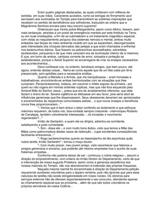Eram quatro páginas destacadas, as quais cintilavam com reflexos de
estrelas, em suas mãos. Caracteres azulados, como se estrigas do firmamento azul
servissem aos iluminados do Templo para transmitirem as sublimes inspirações que
recebiam no sentido de beneficência aos sofredores, traduziam as ordens que a
Magnânima Senhora enviara para meu socorro supremo!
             Ordenavam que minha pobre Margaridinha, assim como Albino, fossem, sem
mais tardanças, atraídos a um posto de emergência mantido por este Instituto na Terra,
ou em suas imediações, a fim de se submeterem a um tratamento magnético especial,
com vistas ao reajustamento psíquico dos sistemas nervoso e mental, ambos muito
enleados nas farpas do meio ambiente viciado em que se expandiam, desorganizados
pela intensidade dos choques derivados das pelejas a que eram chamados a enfrentar
nos testemunhos diários. Que fossem os pobrezinhos aconselhados, advertidos,
esclarecidos, porquanto o de que mais careciam era da iluminação interior de si mesmos.
E que, em torno de ambos, caridosa corrente de amor, simpatia e proteção se
estabelecesse, porque o Astral Superior se encarregaria de criar os ensejos necessários
aos acontecimentos...
             Devo confessar-vos, no entanto, bondosos amigos, que bem pouco, até
agora, entendo destas coisas... Narro-as como aquele que de um fato sabe por tê-lo
presenciado, sem aptidões para a necessária análise...
             Quanto a Marieta e a Arínda, que me tranqüilizasse: - eram honestas e
trabalhadoras, encontrando-se ambas harmonizadas com as situações que lhes
cumpriam. Perseverássemos, todavia, em socorrer o infeliz esposo da primeira - por
quem eu não rogara em minhas ardentes súplicas, mas que não fora esquecido pela
Amável Mãe do Senhor Jesus -, presa que era de arrastamentos inferiores, que dele
faziam o tirano do lar. Severa vigilância se efetuasse em seu favor, pois seria dócil às
influências generosas que lhe dispensassem. Seus obsessores deveriam ser aprisionados
e encaminhados às respectivas comunidades astrais... o que novos ensejos e benefícios
novos lhes proporcionariam...
             - Vemos que é bem árduo o labor conferido ao Isolamento e que esforços
máximos requerem, de todos vós, boa-vontade sempre crescente - interrompeu Roberto
de Canalejas, também visivelmente interessado. - Já iniciastes o movimento
regenerador?...
             Irmão de Santarém, a quem ele se dirigira, adiantou-se sorridente,
satisfazendo a justa curiosidade.
             - Sim - disse ele -, e com muito bons êxitos, visto que temos a Mãe das
Mães como patrocinadora destes casos de redenção... cujas excelentes conseqüências
facilmente entrevemos...
             - Rogo esclarecimentos quanto ao desempenho de tão espinhosa quão
nobre tarefa, Irmão Santarém - tornou o moço doutor.
             - Com muito prazer, meu jovem amigo, visto reconhecer que falamos a
amigos generosos e sinceros, que poderão até mesmo emprestar-nos o auxílio de suas
fraternas simpatias...
             Conforme não poderia deixar de ser - continuou o nobre religioso -, assumi a
direção do empreendimento, com ordens do Irmão Diretor do Departamento, certo de que
a intervenção de nossa augusta Protetora, assim como a generosa assistência dos
nossos maiorais do Templo, não nos abandonariam à indecisão das próprias fraquezas.
             Naquela mesma manhã foi encaminhada à direção do Departamento petição
requerendo auxiliares voluntários para o áspero certame, pois não ignorais que para essa
natureza de tarefas não existe obrigatoriedade em nosso núcleo. Os obreiros para
serviços externos hão de oferecer espontaneamente o seu concurso, atendendo apenas
ao chamamento especial que se proclama... além de que são todos voluntários os
próprios servidores da nossa Colônia...
 