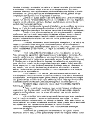 sedativos, compungidos ante seus sofrimentos. Tornou-se inanimada, gradativamente
acalmando-se, continuando, porém, estendida sobre as lajes do antro, enquanto o
taverneiro, apavorado com o acontecimento, providenciava socorros médicos e um leito
no interior da casa, pois cumpria ocultar a verdade em torno do caso, por não desejar
complicações com a policia, dada a ilegalidade do comércio.
              Quanto a nós outros, os servos de Maria, desejávamos vê-la em um hospital
e jamais num cárcere! Por essa razão afastamos a possibilidade da presença de policiais,
enquanto providenciávamos o concurso de algum facultativo cujos sentimentos de
caridade nos inspiras sem confiança.
              Alguns minutos depois, chegando o facultativo, que a considerou gravemente
doente em virtude de grande intoxicação pelo álcool, providências humanitárias foram
tomadas, pois tecêramos em torno dele corrente harmoniosa de sugestões compassivas...
              E assim foi que, tal como desejáramos e tornava-se necessário, passadas
que foram as sombras dramáticas daquela noite decisiva, a filha do nosso pupilo aqui
presente dava entrada em modesto hospital, caridoso bastante para resguardá-la
enquanto providenciássemos quanto aos seus dias futuros, guiados pelas inspirações
generosas de Maria...
              - Se nosso Jerônimo não deveria tomar parte na expedição, a fim de que lhe
fossem poupados cruciantes amargores, como está informado dos acontecimentos?! . . .
Não te sentes compungido, chocado com estas descrições, meu amigo?... Principalmente
porque são estranhos que as ouvem? . . .  - inquiri ousadamente, desejoso de tudo
investigar.
              - Com efeito, sinto-me amargurado, e nem poderia deixar de ser assim...
Aliás, a amargura e o pesar têm sido meus companheiros de todos os momentos... Não
obstante, o sofrimento e as instruções que venho aqui recebendo elucidaram-me o
bastante para hoje melhor raciocinar do que em outro tempo... Convém reflitais, meu caro
Sr. Botelho, que, se Irmão de Santarém descreve, para vós outros, os acontecimentos
que a mim dizem respeito, será porque aqui viestes para os serviços de instrução, além
de que sois amigos sinceros, irmãos afins capazes de atitudes fraternais não apenas em
meu benefício, mas também daqueles que me são caros! Não data de hoje a nossa
afeição... lembro-me bem que estamos unidos por uma comovedora amizade desde as
tristes peripécias do Vale Maldito...
              - Sim! - cortou o lúcido instrutor -, ele deveria ser de tudo informado, em
ocasião oportuna, embora a caridade houvesse aconselhado sua ausência do teatro dos
acontecimentos... Nada poderia mesmo ignorar, uma vez que se tornou responsável por
tudo que resultou do abandono a que legou a família e porque ainda urgia meditar sobre
os delicados acontecimentos com vistas aos planos para as próximas reparações...
              Ao incidente seguiu-se pequena pausa, a qual foi quebrada pelo próprio
Jerônimo, ao exclamar:
               - Rogo-vos continueis elucidando meus companheiros de jornada com a
seqüência do meu drama pessoal, venerando Irmão Santarém, pois julgo-o bastante
expressivo, conforme tantas vezes me tendes feito analisar, para também a outrem
edificar e instruir...
              - Sim, meu filho, estou certo de que calarão bem em suas almas o ouvirem o
episódio que vimos narrando... - aquiesceu pacientemente o sacerdote, cujo sorriso
bondoso dulcificou o mal-estar criado pela minha impertinência. - Aliás, a vida de cada um
de nós encerrará ensinamentos majestosos e sublimes, desde que nos demos ao trabalho
de compreendê-la à luz das leis divinas que regem os destinos humanos...
              Interrompeu-se por um momento, como se concatenasse lembranças,
continuando em seguida:
              - No instante em que Margarida Silveira tombava nas lajes da taverna,
tratamos de remover o seu Espírito - parcial e temporariamente desligado do fardo carnal
 