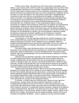 Passei a reunir idéias, mau grado meu. Revi minha vida em retrospecto, até à
infância, e sem mesmo omitir o drama do último ato, programação extra sob minha inteira
responsabilidade. Sentindo-me vivo, averigüei, conseqüentemente, que o ferimento que
em mim mesmo fizera, tentando matar-me, fora insuficiente, aumentando assim os já tão
grandes sofrimentos que desde longo tempo me vinham perseguindo a existência. Supus-
me preso a um leito de hospital ou em minha própria casa. Mas a impossibilidade de
reconhecer o local, pois nada via; os incômodos que me afligiam, a solidão que me
rodeava, entraram a me angustiar profundamente, enquanto lúgubres pressentimentos
me avisavam de que acontecimentos irremediáveis se haviam confirmado. Bradei por
meus familiares, por amigos que eu conhecia afeiçoados bastante para me
acompanharem em momentos críticos. O mais surpreendente silêncio continuou
enervando-me. Indaguei mal-humorado por enfermeiros, por médicos que possivelmente
me atenderiam, dado que me não encontrasse em minha residência e sim retido em
algum hospital; por serviçais, criados, fosse quem fosse, que me obsequiar pudessem,
abrindo as janelas do aposento onde me supunha recolhido, a fim de que correntes de ar
purificado me reconfortassem os pulmões; que me favorecessem coberturas quentes,
acendessem a lareira para amenizar a gelidez que me entorpecia os membros,
providenciando bálsamo às dores que me supliciavam o organismo, e alimento, e água,
porque eu tinha fome e tinha sede!
        Com espanto, em vez das respostas amistosas por que tanto suspirava, e que
minha audição distinguiu, passadas algumas horas, foi um vozerio ensurdecedor, que,
indeciso e longínquo a princípio, como a destacar-se de um pesadelo, definiu-se
gradativamente até positivar-se em pormenores concludentes. Era um coro sinistro, de
muitas vozes confundidas em atropelos, desnorteadas, como aconteceria numa
assembléia de loucos.
        No entanto, estas vozes não falavam entre si, não conversavam. Blasfemavam,
queixavam-se de múltiplas desventuras, lamentavam-se, reclamavam, uivavam, gritavam
enfurecidas, gemiam, estertoravam, choravam desoladoramente, derramando pranto
hediondo, pelo tono de desesperação com que se particularizava; suplicavam, raivosas,
socorro e compaixão!
        Aterrado senti que estranhos empuxões, como arrepios irresistíveis, transmitiam-
me influenciações abomináveis, provindas desse todo que se revelava através da
audição, estabelecendo corrente similar entre meu ser superexcitado e aqueles cujo
vozerio eu distinguia. Esse coro, isócrono, rigorosamente observado e medido em seus
intervalos, infundiu-me tão grande terror que, reunindo todas as forças de que poderia o
meu Espírito dispor em tão molesta situação, movimentei-me no intuito de afastar-me de
onde me encontrava para local em que não mais o ouvisse.
        Tateando nas trevas tentei caminhar. Mas dir-se-ia que raízes vigorosas
plantavam-me naquele lugar úmido e gelado em que me deparava. Não podia despegar-
me! Sim! Eram cadeias pesadas que me escravizavam, raízes cheias de seiva, que me
atinham grilhetado naquele extraordinário leito por mim desconhecido, impossibilitando-
me o desejado afastamento. Aliás, como fugir se estava ferido, desfazendo-me em
hemorragias internas, manchadas as vestes de sangue, e cego, positivamente cego?!
Como apresentar-me a público em tão repugnante estado?...
        A covardia - a mesma hidra que me atraíra para o abismo em que agora me
convulsionava – alongou ainda mais seus tentáculos insaciáveis e colheu-me
irremediavelmente! Esqueci-me de que era homem, ainda uma segunda vez! e que
cumpria lutar para tentar vitória, fosse a que preço fosse de sofrimento! Reduzi-me por
isso à miséria do vencido! E, considerando insolúvel a situação, entreguei-me às lágrimas
e chorei angustiosamente, ignorando o que tentar para meu socorro. Mas, enquanto me
desfazia em prantos, o coro de loucos, sempre o mesmo, trágico, funéreo, regular como o
pêndulo de um relógio, acompanhava-me com singular similitude, atraindo-me como se
emanado de irresistíveis afinidades... Insisti no desejo de me furtar à terrível audição.
 