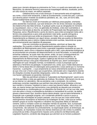 passo que o terceiro abrigava os prisioneiros da Torre, e o quarto era reservado aos do
Manicômio. Ao elemento feminino reservava-se hospedagem idêntica, localizada, porém,
em sítio vizinho ao nosso, em edifício separado.
              Celestina levou-nos a tudo esmiuçar: O reencarnante seria ali registrado: -
seu nome, o local onde renasceria, a data do acontecimento, o nome dos pais, o período
que deveria passar investido da existência planetária, etc., etc., tudo, em torno dele,
ficaria modelarmente arquivado!
              Os internos viviam ali irmanados por idênticas preocupações, orientados
pelos assistentes incansáveis, que tudo tentavam a fim de vê-los vitoriosos nas pelejas
dos testemunhos das lides terrenas. A qualquer parte a que as obrigações do momento
os requisitassem, isto é, a Terra, os gabinetes de Análises, onde eram submetidos à
melindrosa intervenção já descrita; as seções de Programação das Recapitulações e de
Pesquisas, seria o Recolhimento o ponto de retorno, para onde convergiriam todos até o
término dos preparativos e para onde gravitariam mais tarde, quando extinguida a
existência corporal para que então se preparavam. Estes, isto é, os preparativos,
freqüentemente se dilatavam por algum tempo, exceção feita aos pupilos do Manicômio,
cujas providências para o retorno à gleba terrestre eram sucintas, resumindo-se quase
que exclusivamente aos trabalhos de pesquisas.
              Uma vez concluídos os penosos prelúdios, advinham as fases das
realizações. Era quando a chefia do Departamento expedia ordens à direção do
Laboratório de Restringimento para iniciar a operação magnética necessária ao caso do
renascimento, assim como a respectiva atração para o feto, cujos elementos biológicos já
se encontrariam em processo de desenvolvimento no óvulo fecundado, no santuário das
entranhas maternas, as quais mais não seriam, então, do que o prosseguimento do
mesmo Laboratório, uma como dependência temporária, ou de emergência, do
Departamento de Reencarnação, sujeita à vigilância dos técnicos incumbidos do
magnificente serviço e dos guias missionários do Espírito que, assim constrangido e
restringido em suas vibrações normais, ia modelando o corpo à proporção que se
adiantava o fenômeno da gestação. E explicaram-nos, ainda, que o molde ideal para se
definir a forma desse feto em elaboração seria justamente o corpo astral que no momento
trazíamos - o perispírito -, o que amplamente ao nosso entendimento esclareceu quanto
ao que viria a ser o futuro corpo que ocuparíamos, estruturado sob o magnetismo doentio
de vibrações oriundas de grandes desgraçados, como nós, segundo o que, com efeito, já
nos haviam participado os pacientes mentores!
              Não nos permitiram entrada no Laboratório de Restringimento, assim como
não fora permitida a visita aos gabinetes de Análises. No entanto, informaram-nos de que,
ao se internar no Laboratório, não se prenderia a ele o condenado. Ao contrário,
poderosas correntes magnéticas que partiriam das próprias forças ilimitadas e divinas,
que mantêm o Universo, impeliam-no para o corpo que deveria habitar, afinando-o com
este, ao mesmo tempo que harmonizava o seu perispírito ao daquela que consentira,
voluntariamente ou constrangida por um dispositivo da Grande Lei, em ser sua mãe, para
com ele sofrer e chorar a conseqüência dramática e irremediável do suicídio, de delitos
graves e desonrosos! Que, durante a época dessa atração, que se opera lentamente, à
proporção que a gestação progride, vai o condenado perdendo a pouco e pouco a
faculdade das recordações do próprio passado, uma vez que seu corpo astral sofreu
restringimentos necessários ao fenômeno da modelagem do feto, coisa que se verifica
também graças ao auxílio magnético e vibratório dos psiquistas afetos ao delicado
certame, sobre a vontade e sobre as vibrações mentais do paciente. Que, à proporção
que se adianta o estado de gestação no seio materno, suas vibrações, mais e mais se
comprimindo, vão calcando mui profundamente, na organização astral, as lembranças, as
recordações, as impressões vivazes dos dramas dolorosos por ele vividos no pretérito,
produzindo-se então o Esquecimento imposto como acréscimo de Misericórdia pelo
Legislador Supremo, condoído das desgraças que adviriam se os homens pudessem
 