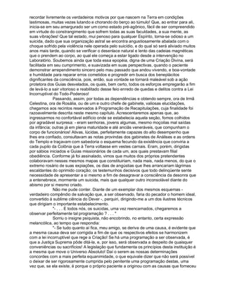recordar livremente os verdadeiros motivos por que nascem na Terra em condições
lastimosas, muitas vezes lutando e chorando do berço ao túmulo! Que, ao entrar para ali,
inicia-se em seu amargurado ser um como estado pré-agônico, fácil de ser compreendido
em virtude do constrangimento que sofrem todas as suas faculdades, a sua mente, as
suas vibrações! Que tal estado, mui penoso para qualquer Espírito, torna-se odioso a um
suicida, dado que sua organização astral se encontra angustiosamente abalada com o
choque sofrido pela violência nele operada pelo suicídio, e do qual só será aliviado muitos
anos mais tarde, quando se verificar o desenlace natural e lento das cadeias magnéticas
que o prendem ao corpo, ao qual ele começa a estar ligado desde a intervenção no
Laboratório. Soubemos ainda que toda essa epopéia, digna de uma Criação Divina, será
facilitada em seu cumprimento, e suavizada em suas perspectivas, quando o paciente
demonstrar arrependimento sincero pelo mau passado que andou vivendo, e boa-vontade
e humildade para reparar erros cometidos e progredir em busca dos beneplácitos
dignificantes da consciência, pois, então, sua vontade se tornará maleável sob a ação
protetora dos Guias desvelados, os quais, bem certo, todos os esforços empregarão a fim
de levá-lo a sair vitorioso e reabilitado desse feio enredo de quedas e delitos contra a Lei
Incorruptível do Todo-Poderoso!
              Passando, assim, por todas as dependências e obtendo sempre, ora de Irmã
Celestina, ora de Rosália, ou de um e outro chefe de gabinete, valiosas elucidações,
chegamos aos recintos reservados à Programação de Recapitulações, cuja finalidade foi
razoavelmente descrita neste mesmo capítulo. Acrescentaremos apenas que, ao
ingressarmos no confortável edifício onde se estabelecia aquela seção, fomos colhidos
por agradável surpresa: - eram senhoras, jovens algumas, mesmo moçoilas mal saídas
da infância; outras já em plena maturidade e até anciãs veneráveis, que compunham o
corpo de funcionários! Ativas, lúcidas, perfeitamente capazes do alto desempenho que
lhes era confiado, consultavam as notas provindas dos gabinetes de Análises e as ordens
do Templo e traçavam com sabedoria o esquema fecundo da existência que conviria a
cada pupilo da Colônia que à Terra voltasse em vestes carnais. Eram, porém, dirigidas
por sábios iniciados e Guias missionários de cada um, aos quais prestavam filial
obediência. Conforme já foi assinalado, vimos que muitos dos próprios pretendentes
colaboravam nesses mesmos mapas que constituiriam, nada mais, nada menos, do que o
extremo rosário de suas expiações, os dias de angústias que lhes arrancariam lágrimas
escaldantes do oprimido coração; os testemunhos decisivos que todo delinqüente sente
necessidade de apresentar a si mesmo a fim de desagravar a consciência da desonra que
a entenebrece, mormente um suicida, mais que qualquer outro inconsolável diante do
abismo por si mesmo criado.
              Não me pude conter. Diante de um exemplar dos mesmos esquemas -
verdadeiro compêndio de salvação que, a ser observado, faria do pecador o homem ideal,
convertido à sublime ciência do Dever -, perquiri, dirigindo-me a um dos ilustres técnicos
que dirigiam o importante estabelecimento.
              - . . . E todos nós, os suicidas, uma vez reencarnados, chegaremos a
observar perfeitamente tal programação ? . . . 
              Sorriu o insigne psiquista, não encobrindo, no entanto, certa expressão
melancólica, ao tempo que respondia:
              - Se tudo quanto aí fica, meu amigo, se deriva de uma causa, é evidente que
a mesma causa deva ser corrigida a fim de que os respectivos efeitos se harmonizem
com a lei incorruptível que rege a Criação! Se há uma programação a ser observada, é
que a Justiça Suprema pôde ditá-la, e, por isso, será observada a despeito de quaisquer
conveniências ou sacrifícios! A legislação que fundamenta os princípios desta instituição é
a mesma que move o Universo Absoluto! Daí o serem as nossas determinações
concordes com a mais perfeita equanimidade, o que equivale dizer que não será possível
o deixar de ser rigorosamente cumprida pelo penitente uma programação destas, uma
vez que, se ela existe, é porque o próprio paciente a originou com as causas que forneceu
 