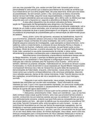 com seu mau proceder! Ela, pois, existe com ele! Está nele, tomando parte na sua
personalidade! E será preciso que a observe para libertar-se do cortejo de sombras que
sua inobservância em sua alma projeta! Aliás, ele pode observá-la, tendo para isso todas
as possibilidades. Se nem sempre, porém, o faz, será porque se deixou novamente
desviar da boa rota! Então, adquirirá novas responsabilidades, e repetirá duas, três,
quatro romagens planetárias para que possa pagar, até o último ceitil, os débitos que haja
adquirido para com a Suprema Lei, segundo a advertência do Mestre Insigne!... 
             A essa altura despedimo-nos da amável cultivadora de flores, deixando a
seção de Programação de Recapitulações para atingirmos a de Pesquisas.
             Grande número de funcionários emprestavam ali eficiente colaboração, sob a
direção de um chefe e vários subchefes, pois os serviços haviam de ser elaborados por
comissões compostas de duas a quatro personagens e um dirigente, os quais recebiam
incumbência da preparação de possibilidades para a reencarnação de determinado grupo
de asilados.
             Havia, porém, como não ignoramos, escassez de trabalhadores. Assim foi
que encontramos, prestando valiosos concursos a mais esse Departamento, algumas
personagens nossas conhecidas de outras localidades, tais como o próprio Teócrito,
dirigindo pequena caravana de investigações, cujas operações se desenvolveriam, como
sabemos, sobre a crosta terrestre, e composta de seus discípulos Romeu e Alceste; o
Conde Ramiro de Guzman, chefiando outra comissão, da qual faziam parte os dois
Canalejas; Olivier de Guzman, o emérito educador da Torre, ao lado de Padre Anselmo;
Irmão João, venerável no seu porte impressionante de oriental, e vários outros,
eficientemente prudentes e esclarecidos para o desempenho da alta missão conferida.
             Reconhecíamos comovidamente a benevolência insofismável desses servos
do Meigo Nazareno, os quais, a exemplo do Mestre que tanto amavam - que não
desdenhara em se apresentar à Terra trajando a configuração humana, por servir à
instrução das criaturas confiadas pelo Pai Supremo à Sua Guarda -, diminuíam-se
também, detinham as próprias vibrações, materializavam-se, tornando-se densos e quase
humanizados, no intuito de servirem à causa esposada por Aquele Mestre inesquecível e
incomparável! Admirava-nos o fato de merecermos da parte deles tão expressivas
demonstrações de fraternidade, enquanto, enternecidas, nossas almas murmuravam ao
nosso senso que cumpriria correspondêssemos a tão amorosas solicitações, dispondo-
nos a atitudes passivas, dignas de tão nobres instrutores. Irmão Teócrito desviou-nos de
tais cogitações, encaminhando-se até nós e saudando-nos, após o que interrogou,
sorrindo:
              - Segundo o que venho observando, meus amigos, tendes aproveitado
bastante das instruções que vos têm sido ministradas... Estou informado do vosso
interesse por tudo, o que a mim causa excelente impressão, por prenunciar modificação
compensadora em vossas resoluções e, necessariamente, em vossos destinos... Que
deduzis do quanto até agora observastes?...
             Foi Belarmino de Queiroz e Sousa quem se fez portador da opinião geral:
             - Deduzimos, eminentíssimo irmão - disse com veemência -, que, se nos fora
dado conhecer estas coisas quando homens, seria mais que provável termos evitado o
suicídio, conduzindo-nos por sistemas opostos aos que nos perderam! Quanto ao que a
mim particularmente concerne, entendo que serei forte para as conseqüências que terei
de arrostar destino em fora... até cobrir os déficits que me enxovalham a consciência! Oh!
caro Irmão Teócrito! Conquanto sofra, sinto-me agora um outro homem... ou seja, um
outro Espírito! Acenderam-se em meu ser fachos de esperanças inapagáveis, que me
fortalecem e reanimam poderosamente, induzindo-me a partir em busca do futuro, seja
qual for! Saber positivamente que sou o que Sou, que vivo, convencendo-me de que nem
um só dos meus afetos mais santos, de minhas aspirações, meus ideais, assim como dos
esforços empregados para o enriquecimento de meus cabedais intelectuais e morais se
perderão jamais, triturados nas crenas execráveis da morte, por mim julgada outrora o
 